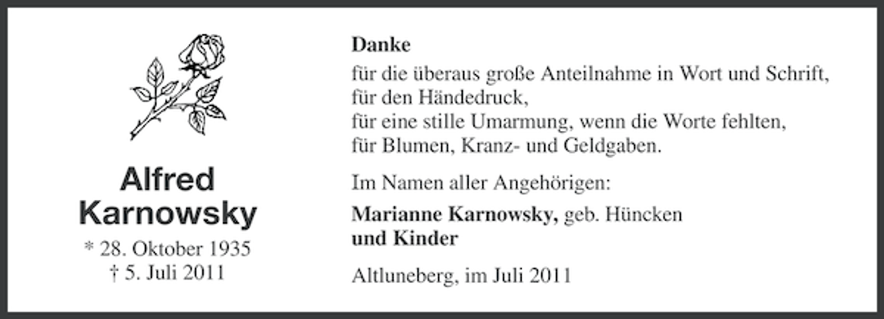 <p>Danke<br />für die überaus große Anteilnahme in Wort und Schrift,<br />für den Händedruck,<br />für eine stille Umarmung, wenn die Worte fehlten,<br />für Blumen, Kranz- und Geldgaben.</p><p>Alfred<br />Karnowsky<br />* 28. Oktober 1935<br />† 5. Juli 2011</p><p>Im Namen aller Angehörigen:<br />Marianne Karnowsky, geb. Hüncken<br />und Kinder<br />Altluneberg, im Juli 2011</p>
