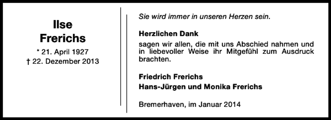 <p>Ilse<br />Frerichs<br />* 21. April 1927<br />† 22. Dezember 2013</p><p>Sie wird immer in unseren Herzen sein.<br />Herzlichen Dank<br />sagen wir allen, die mit uns Abschied nahmen und<br />in liebevoller Weise ihr Mitgefühl zum Ausdruck<br />brachten.<br />Friedrich Frerichs<br />Hans-Jürgen und Monika Frerichs<br />Bremerhaven, im Januar 2014</p>