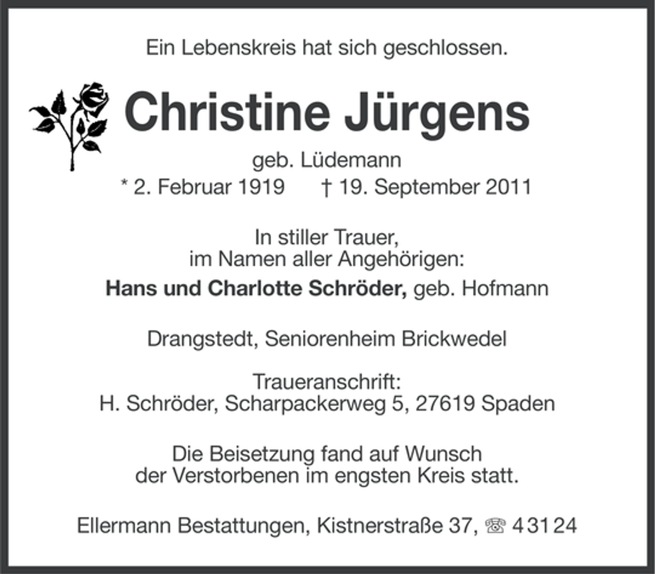 <p>Ein Lebenskreis hat sich geschlossen.</p><p>Christine Jürgens<br />geb. Lüdemann<br />* 2. Februar 1919<br />† 19. September 2011<br />In stiller Trauer,<br />im Namen aller Angehörigen:<br />Hans und Charlotte Schröder, geb. Hofmann<br />Drangstedt, Seniorenheim Brickwedel<br />Traueranschrift:<br />H. Schröder, Scharpackerweg 5, 27619 Spaden<br />Die Beisetzung fand auf Wunsch<br />der Verstorbenen im engsten Kreis statt.<br />Ellermann Bestattungen, Kistnerstraße 37, 4 31 24</p>