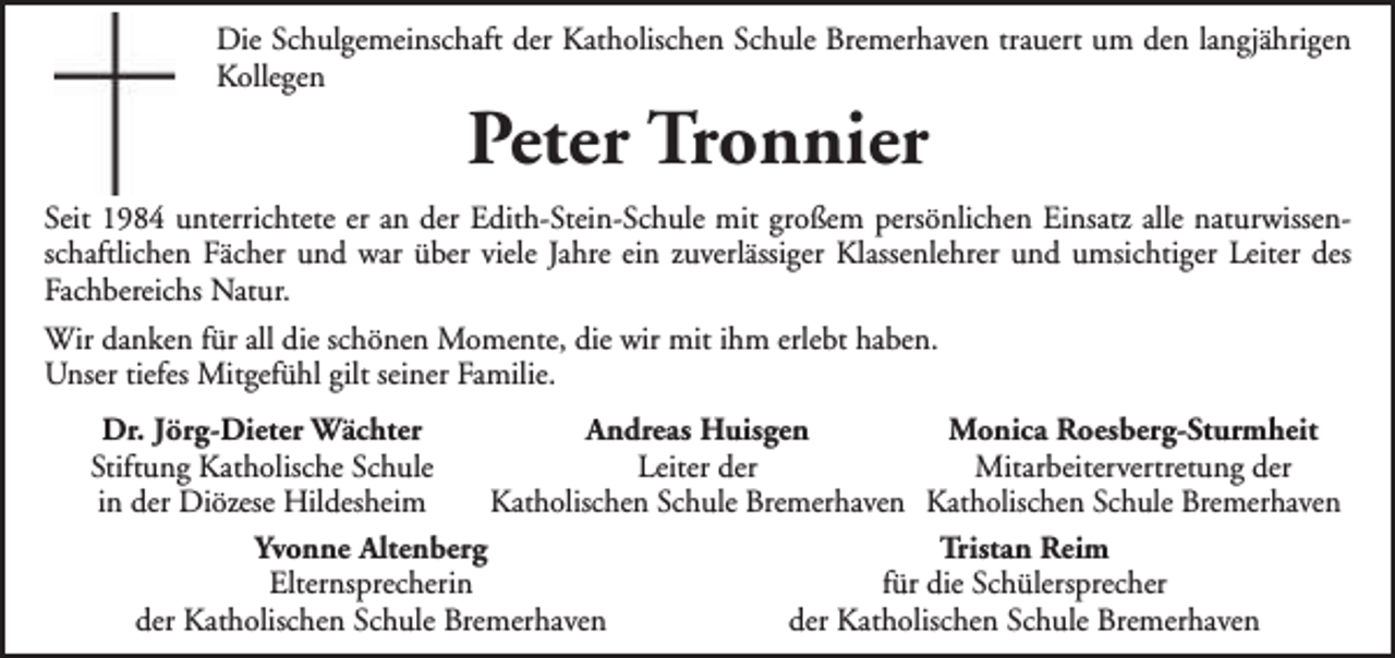 <p>Die Schulgemeinschaft der Katholischen Schule Bremerhaven trauert um den langjährigen<br />Kollegen</p><p>Peter Tronnier</p><p>Seit 1984 unterrichtete er an der Edith-Stein-Schule mit großem persönlichen Einsatz alle naturwissenschaftlichen Fächer und war über viele Jahre ein zuverlässiger Klassenlehrer und umsichtiger Leiter des<br />Fachbereichs Natur.<br />Wir danken für all die schönen Momente, die wir mit ihm erlebt haben.<br />Unser tiefes Mitgefühl gilt seiner Familie.<br />Dr. Jörg-Dieter Wächter<br />Andreas Huisgen<br />Monica Roesberg-Sturmheit<br />Mitarbeitervertretung der<br />Stiftung Katholische Schule<br />Leiter der<br />in der Diözese Hildesheim<br />Katholischen Schule Bremerhaven Katholischen Schule Bremerhaven<br />Yvonne Altenberg<br />Tristan Reim<br />Elternsprecherin<br />für die Schülersprecher<br />der Katholischen Schule Bremerhaven<br />der Katholischen Schule Bremerhaven</p>