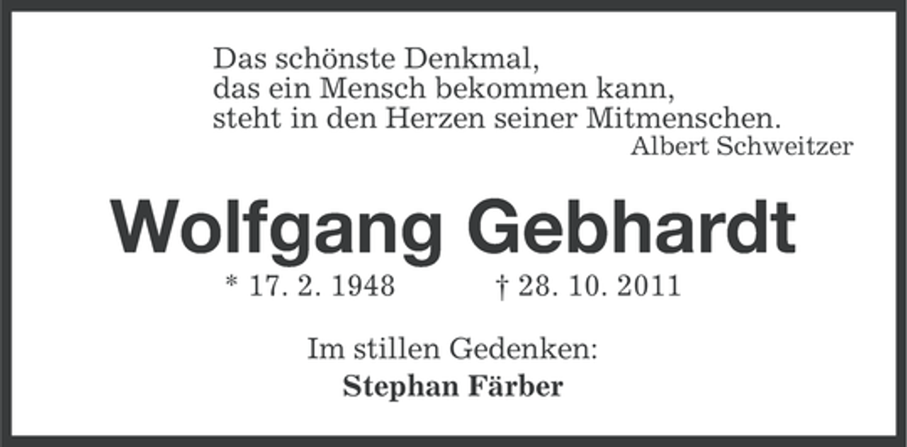 <p>Das schönste Denkmal,<br />das ein Mensch bekommen kann,<br />steht in den Herzen seiner Mitmenschen.<br />Albert Schweitzer</p><p>Wolfgang Gebhardt<br />* 17. 2. 1948</p><p>† 28. 10. 2011</p><p>Im stillen Gedenken:<br />Stephan Färber</p>