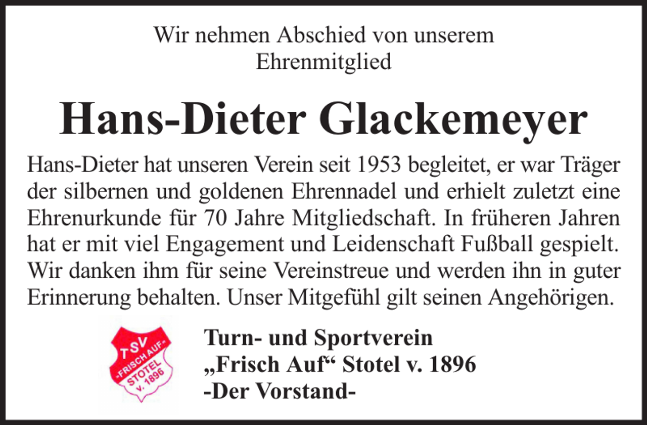 <p>Wir nehmen Abschied von unserem<br />Ehrenmitglied</p><p>Hans-Dieter Glackemeyer</p><p>Hans-Dieter hat unseren Verein seit 1953 begleitet, er war Träger<br />der silbernen und goldenen Ehrennadel und erhielt zuletzt eine<br />Ehrenurkunde für 70 Jahre Mitgliedschaft. In früheren Jahren<br />hat er mit viel Engagement und Leidenschaft Fußball gespielt.<br />Wir danken ihm für seine Vereinstreue und werden ihn in guter<br />Erinnerung behalten. Unser Mitgefühl gilt seinen Angehörigen.<br />Turn- und Sportverein<br />„Frisch Auf“ Stotel v. 1896<br />-Der Vorstand-</p>