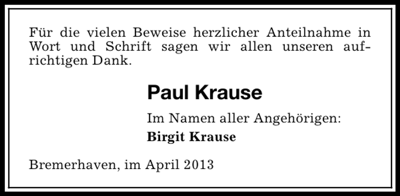 <p>Für die vielen Beweise herzlicher Anteilnahme in<br />Wort und Schrift sagen wir allen unseren aufrichtigen Dank.</p><p>Paul Krause<br />Im Namen aller Angehörigen:<br />Birgit Krause<br />Bremerhaven, im April 2013</p>