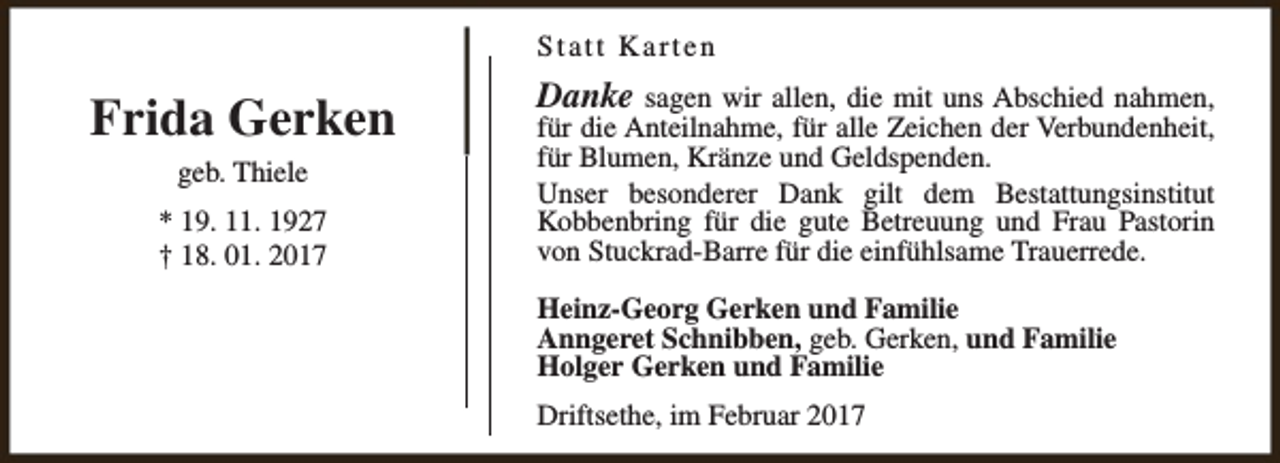 <p>Statt Karten</p><p>Frida Gerken<br />geb. Thiele<br />* 19. 11. 1927<br />† 18. 01. 2017</p><p>Danke sagen wir allen, die mit uns Abschied nahmen,<br />für die Anteilnahme, für alle Zeichen der Verbundenheit,<br />für Blumen, Kränze und Geldspenden.<br />Unser besonderer Dank gilt dem Bestattungsinstitut<br />Kobbenbring für die gute Betreuung und Frau Pastorin<br />von Stuckrad-Barre für die einfühlsame Trauerrede.<br />Heinz-Georg Gerken und Familie<br />Anngeret Schnibben, geb. Gerken, und Familie<br />Holger Gerken und Familie<br />Driftsethe, im Februar 2017</p>