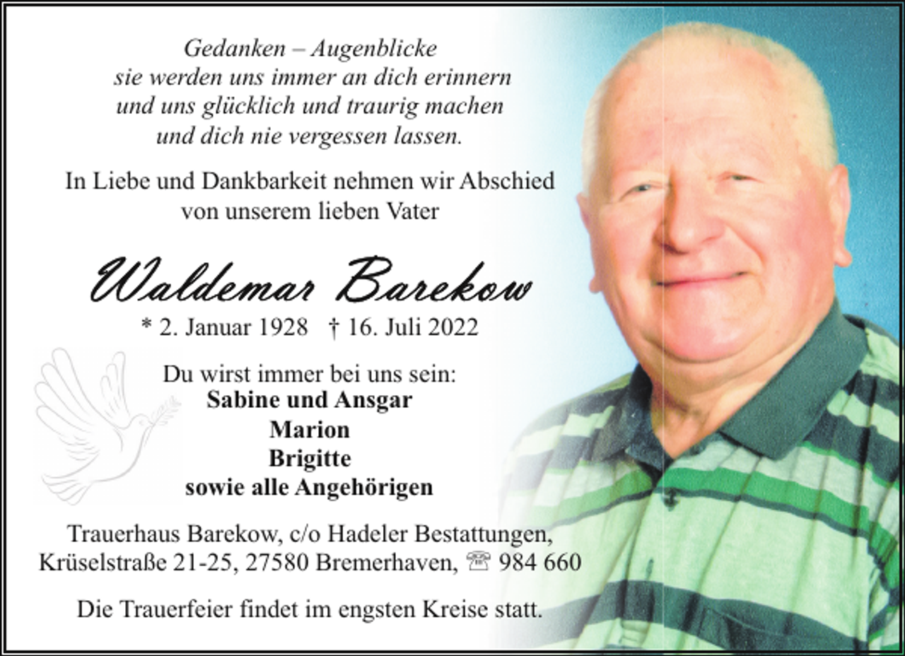 <p>Gedanken – Augenblicke<br />sie werden uns immer an dich erinnern<br />und uns glücklich und traurig machen<br />und dich nie vergessen lassen.<br />In Liebe und Dankbarkeit nehmen wir Abschied<br />von unserem lieben Vater</p><p>* 2. Januar 1928 † 16. Juli 2022<br />Duu wirst immer bei uns sein:<br />Sabine und Ansgar<br />Marion<br />Brigitte<br />sowie alle Angehörigen<br />Trauerhaus Barekow, c/o Hadeler Bestattungen,<br />Krüselstraße 21-25, 27580 Bremerhaven, ' 984 660<br />Die Trauerfeier findet im engsten Kreise statt.</p>