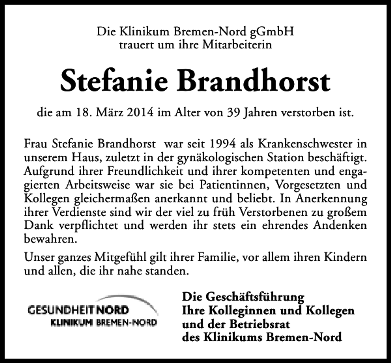 <p>Die Klinikum Bremen-Nord gGmbH<br />trauert um ihre Mitarbeiterin</p><p>Stefanie Brandhorst<br />die am 18. März 2014 im Alter von 39 Jahren verstorben ist.<br />Frau Stefanie Brandhorst war seit 1994 als Krankenschwester in<br />unserem Haus, zuletzt in der gynäkologischen Station beschäftigt.<br />Aufgrund ihrer Freundlichkeit und ihrer kompetenten und engagierten Arbeitsweise war sie bei Patientinnen, Vorgesetzten und<br />Kollegen gleichermaßen anerkannt und beliebt. In Anerkennung<br />ihrer Verdienste sind wir der viel zu früh Verstorbenen zu großem<br />Dank verpflichtet und werden ihr stets ein ehrendes Andenken<br />bewahren.<br />Unser ganzes Mitgefühl gilt ihrer Familie, vor allem ihren Kindern<br />und allen, die ihr nahe standen.<br />Die Geschäftsführung<br />Ihre Kolleginnen und Kollegen<br />und der Betriebsrat<br />des Klinikums Bremen-Nord</p>