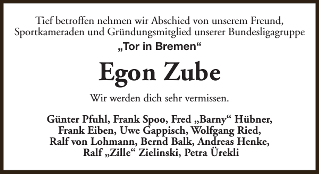 <p>Tief betroffen nehmen wir Abschied von unserem Freund,<br />Sportkameraden und Gründungsmitglied unserer Bundesligagruppe<br />„Tor in Bremen“</p><p>Egon Zube<br />Wir werden dich sehr vermissen.<br />Günter Pfuhl, Frank Spoo, Fred „Barny“ Hübner,<br />Frank Eiben, Uwe Gappisch, Wolfgang Ried,<br />Ralf von Lohmann, Bernd Balk, Andreas Henke,<br />Ralf „Zille“ Zielinski, Petra Ürekli</p>