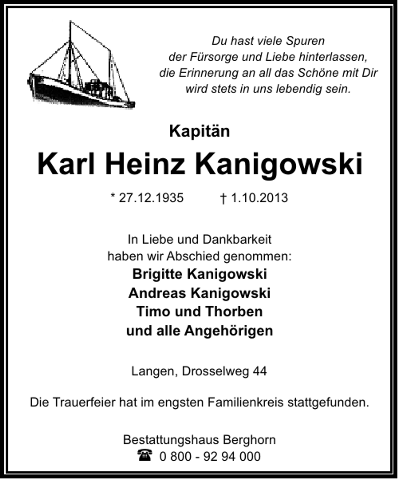 <p>Du hast viele Spuren<br />der Fürsorge und Liebe hinterlassen,<br />die Erinnerung an all das Schöne mit Dir<br />wird stets in uns lebendig sein.</p>
<p>Kapitän</p>
<p>Karl Heinz Kanigowski<br />* 27.12.1935</p>
<p>† 1.10.2013</p>
<p>In Liebe und Dankbarkeit<br />haben wir Abschied genommen:</p>
<p>Brigitte Kanigowski<br />Andreas Kanigowski<br />Timo und Thorben<br />und alle Angehörigen<br />Langen, Drosselweg 44</p>
<p>Die Trauerfeier hat im engsten Familienkreis stattgefunden.<br />Bestattungshaus Berghorn<br />0 800 - 92 94 000</p>