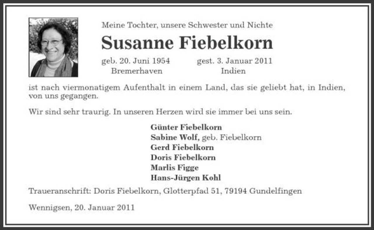 <p>Meine Tochter, unsere Schwester und Nichte<br />Susanne Fiebelkorn<br />geb. 20. Juni 1954 gest. 3. Januar 2011<br />Bremerhaven Indien<br />ist nach viermonatigem Aufenthalt in einem Land, das sie geliebt hat, in Indien, von uns gegangen.</p><p>Wir sind sehr traurig. In unseren Herzen wird sie immer bei uns sein.<br />Günter Fiebelkorn<br />Sabine Wolf, geb. Fiebelkorn<br />Gerd Fiebelkorn<br />Doris Fiebelkorn<br />Marlis Figge<br />Hans-Jürgen Kohl<br />Traueranschrift: Doris Fiebelkorn, Glotterpfad 51, 79194 Gundelfingen</p><p>Wennigsen, 20. Januar 2011</p>