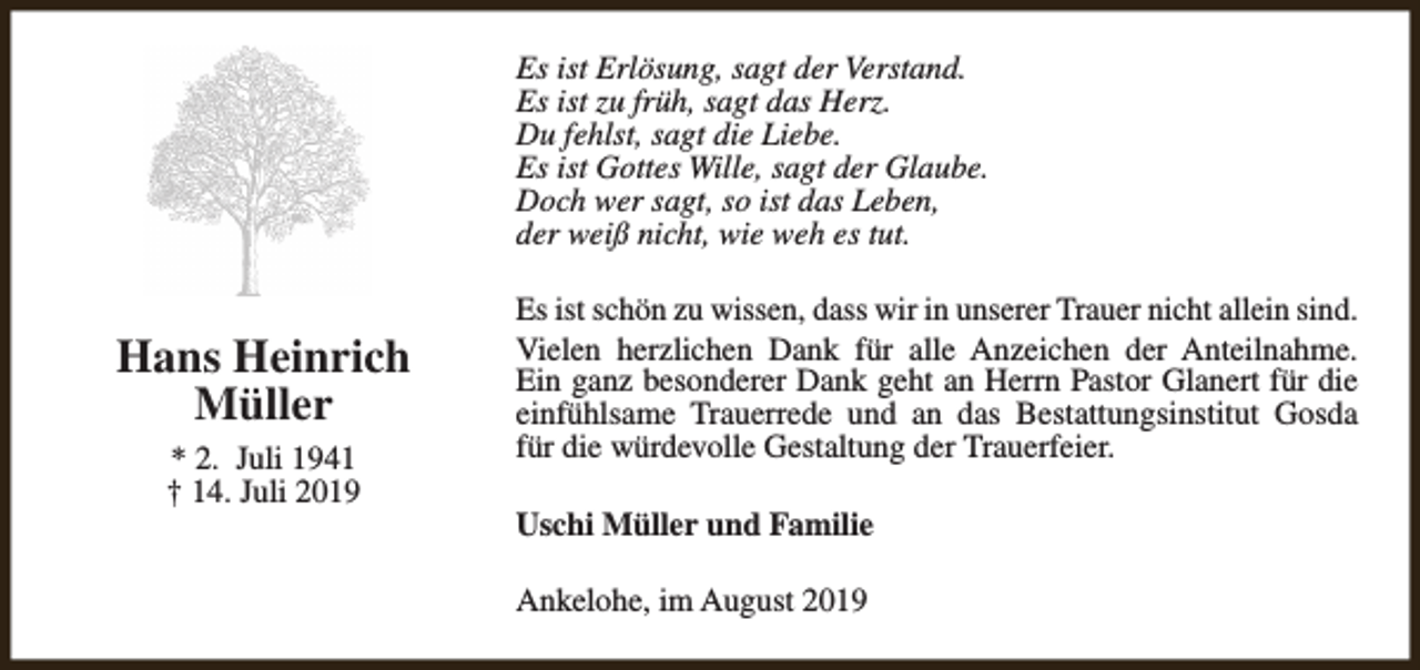 <p>Es ist Erlösung, sagt der Verstand.<br />Es ist zu früh, sagt das Herz.<br />Du fehlst, sagt die Liebe.<br />Es ist Gottes Wille, sagt der Glaube.<br />Doch wer sagt, so ist das Leben,<br />der weiß nicht, wie weh es tut.</p><p>Hans Heinrich<br />Müller<br />* 2. Juli 1941<br />† 14. Juli 2019</p><p>Es ist schön zu wissen, dass wir in unserer Trauer nicht allein sind.<br />Vielen herzlichen Dank für alle Anzeichen der Anteilnahme.<br />Ein ganz besonderer Dank geht an Herrn Pastor Glanert für die<br />einfühlsame Trauerrede und an das Bestattungsinstitut Gosda<br />für die würdevolle Gestaltung der Trauerfeier.<br />Uschi Müller und Familie<br />Ankelohe, im August 2019</p>