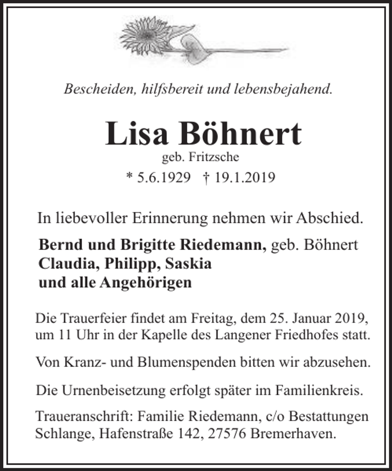 <p>Bescheiden, hilfsbereit und lebensbejahend.</p><p>Lisa Böhnert<br />geb. Fritzsche</p><p>* 5.6.1929 † 19.1.2019</p><p>In liebevoller Erinnerung nehmen wir Abschied.<br />Bernd und Brigitte Riedemann, geb. Böhnert<br />Claudia, Philipp, Saskia<br />und alle Angehörigen<br />Die Trauerfeier findet am Freitag, dem 25. Januar 2019,<br />um 11 Uhr in der Kapelle des Langener Friedhofes statt.</p><p>Von Kranz- und Blumenspenden bitten wir abzusehen.<br />Die Urnenbeisetzung erfolgt später im Familienkreis.<br />Traueranschrift: Familie Riedemann, c/o Bestattungen<br />Schlange, Hafenstraße 142, 27576 Bremerhaven.</p>