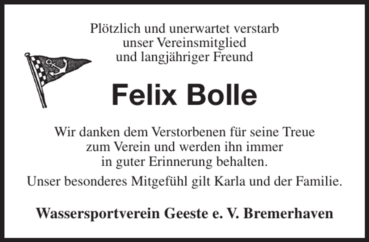 <p>Plötzlich und unerwartet verstarb<br />unser Vereinsmitglied<br />und langjähriger Freund</p><p>Felix Bolle<br />Wir danken dem Verstorbenen für seine Treue<br />zum Verein und werden ihn immer<br />in guter Erinnerung behalten.<br />Unser besonderes Mitgefühl gilt Karla und der Familie.</p><p>Wassersportverein Geeste e. V. Bremerhaven</p>