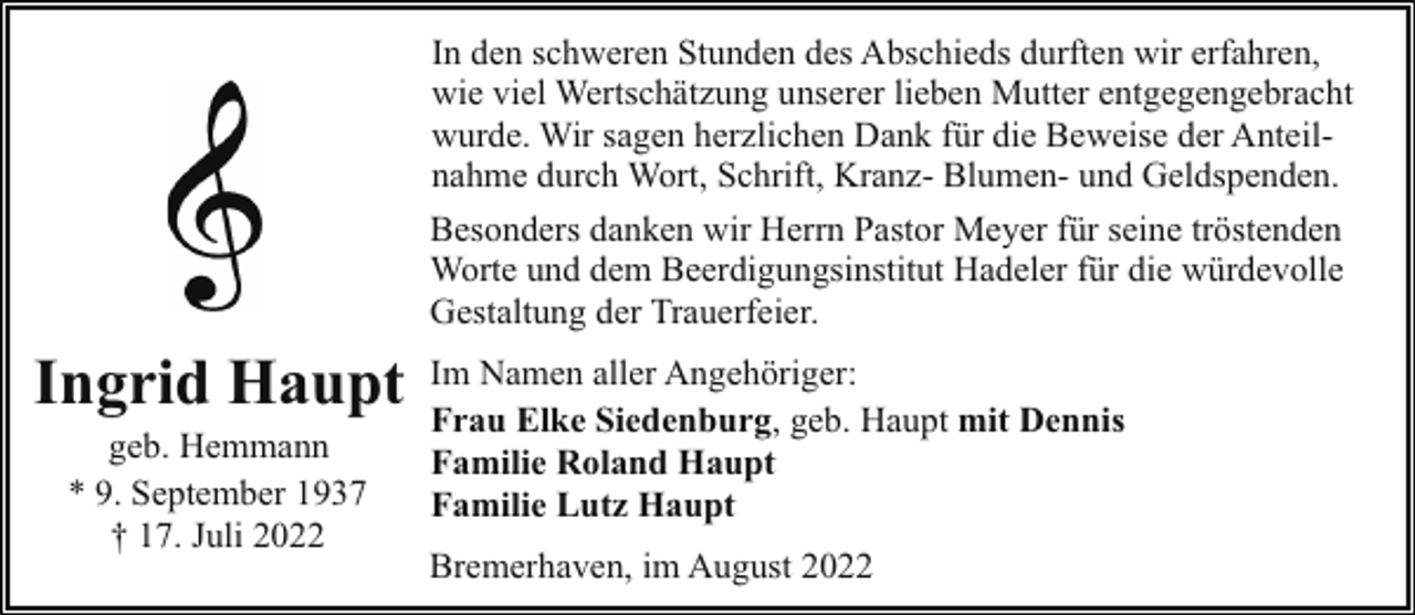 <p>In den schweren Stunden des Abschieds durften wir erfahren,<br />wie viel Wertschätzung unserer lieben Mutter entgegengebracht<br />wurde. Wir sagen herzlichen Dank für die Beweise der Anteilnahme durch Wort, Schrift, Kranz- Blumen- und Geldspenden.<br />Besonders danken wir Herrn Pastor Meyer für seine tröstenden<br />Worte und dem Beerdigungsinstitut Hadeler für die würdevolle<br />Gestaltung der Trauerfeier.</p><p>Ingrid Haupt<br />geb. Hemmann<br />* 9. September 1937<br />† 17. Juli 2022</p><p>Im Namen aller Angehöriger:<br />Frau Elke Siedenburg, geb. Haupt mit Dennis<br />Familie Roland Haupt<br />Familie Lutz Haupt<br />Bremerhaven, im August 2022</p>