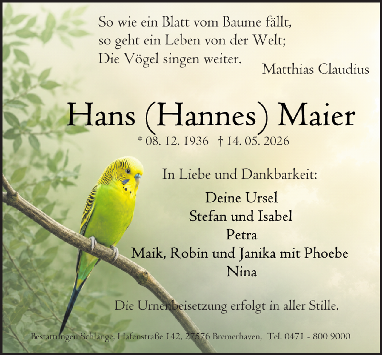 <p>So wie ein Blatt vom Baume fällt,<br />so geht ein Leben von der Welt;<br />Die Vögel singen weiter.<br />Matthias Claudius</p>
<p>* 08. 12. 1936 † 14. 05. 2026</p>
<p>In Liebe und Dankbarkeit:</p>
<p>Die Urnenbeisetzung erfolgt in aller Stille.<br />Bestattungen Schlange, Hafenstraße 142, 27576 Bremerhaven, Tel. 0471 - 800 9000</p>