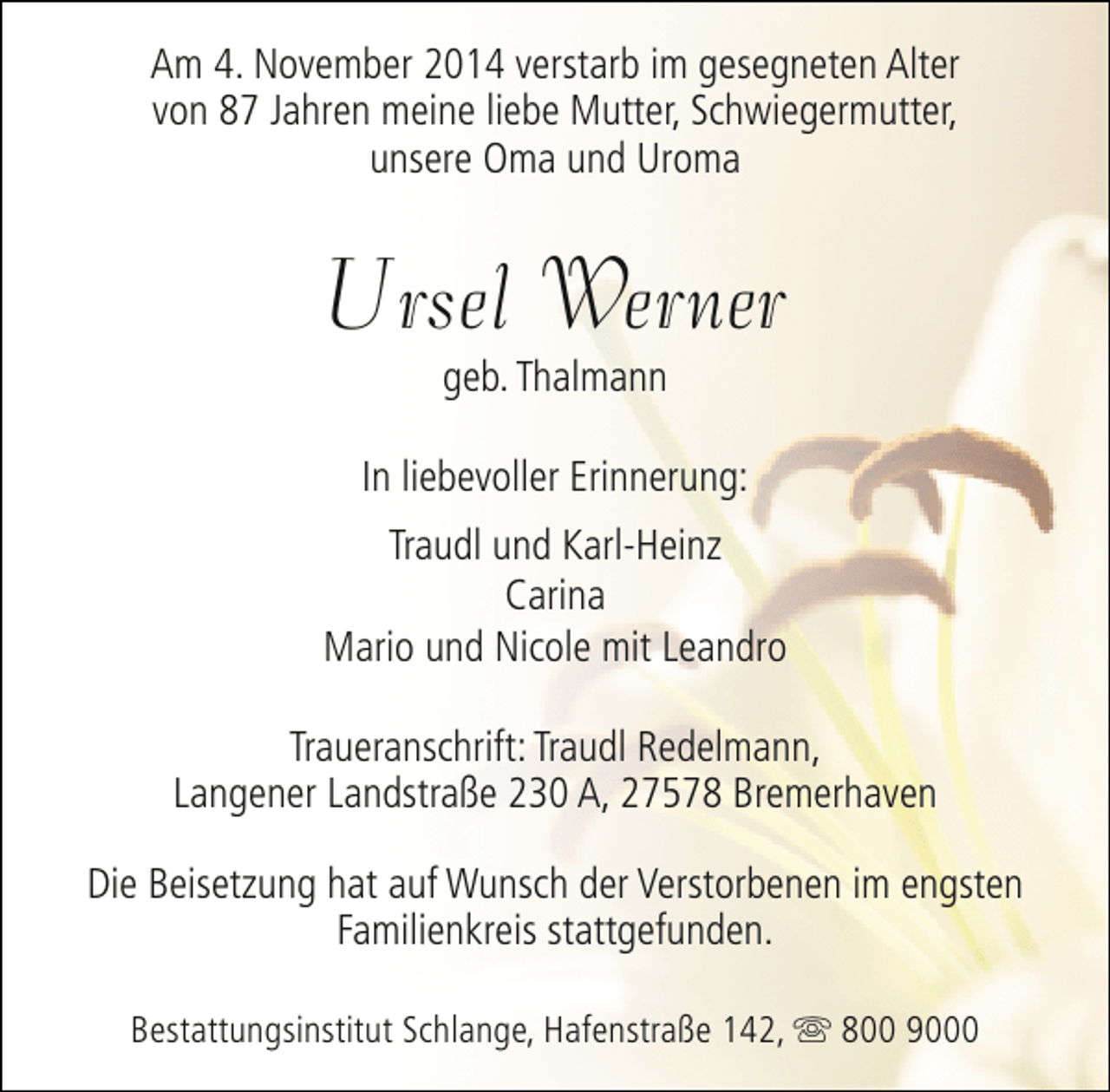 <p>Am 4. November 2014 verstarb im gesegneten Alter<br />von 87 Jahren meine liebe Mutter, Schwiegermutter,<br />unsere Oma und Uroma</p><p>Ursel Werner<br />geb. Thalmann</p><p>In liebevoller Erinnerung:<br />Traudl und Karl-Heinz<br />Carina<br />Mario und Nicole mit Leandro<br />Traueranschrift: Traudl Redelmann,<br />Langener Landstraße 230 A, 27578 Bremerhaven<br />Die Beisetzung hat auf Wunsch der Verstorbenen im engsten<br />Familienkreis stattgefunden.<br />Bestattungsinstitut Schlange, Hafenstraße 142, s 800 9000</p>
