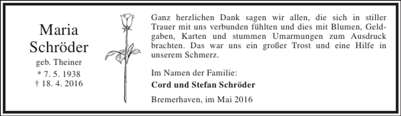 <p>Maria<br />Schröder<br />geb. Theiner<br />* 7. 5. 1938<br />† 18. 4. 2016</p><p>Ganz herzlichen Dank sagen wir allen, die sich in stiller<br />Trauer mit uns verbunden fühlten und dies mit Blumen, Geldgaben, Karten und stummen Umarmungen zum Ausdruck<br />brachten. Das war uns ein großer Trost und eine Hilfe in<br />unserem Schmerz.<br />Im Namen der Familie:<br />Cord und Stefan Schröder<br />Bremerhaven, im Mai 2016</p>
