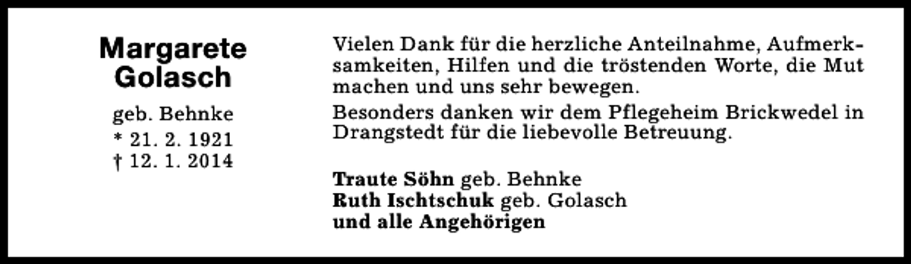 <p>Margarete<br />Golasch<br />geb. Behnke<br />* 21. 2. 1921<br />† 12. 1. 2014</p><p>Vielen Dank für die herzliche Anteilnahme, Aufmerksamkeiten, Hilfen und die tröstenden Worte, die Mut<br />machen und uns sehr bewegen.<br />Besonders danken wir dem Pflegeheim Brickwedel in<br />Drangstedt für die liebevolle Betreuung.<br />Traute Söhn geb. Behnke<br />Ruth Ischtschuk geb. Golasch<br />und alle Angehörigen</p>