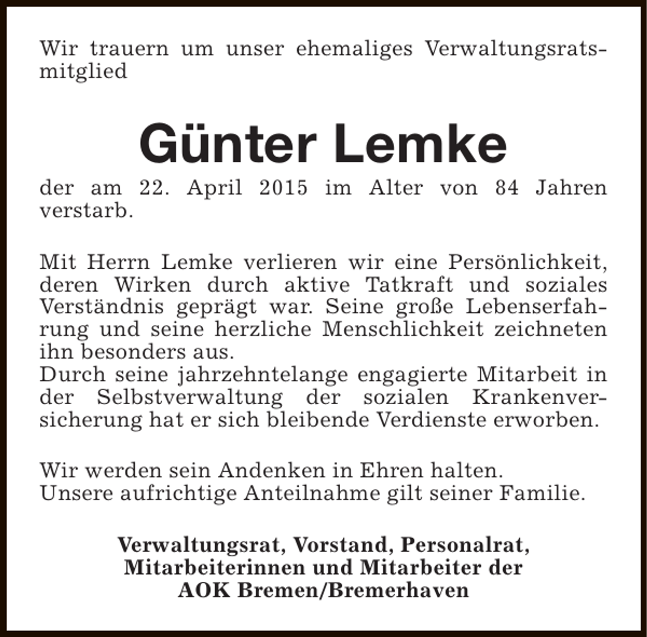 <p>Wir trauern um unser ehemaliges Verwaltungsratsmitglied</p><p>Günter Lemke</p><p>der am 22. April 2015 im Alter von 84 Jahren<br />verstarb.<br />Mit Herrn Lemke verlieren wir eine Persönlichkeit,<br />deren Wirken durch aktive Tatkraft und soziales<br />Verständnis geprägt war. Seine große Lebenserfahrung und seine herzliche Menschlichkeit zeichneten<br />ihn besonders aus.<br />Durch seine jahrzehntelange engagierte Mitarbeit in<br />der Selbstverwaltung der sozialen Krankenversicherung hat er sich bleibende Verdienste erworben.<br />Wir werden sein Andenken in Ehren halten.<br />Unsere aufrichtige Anteilnahme gilt seiner Familie.<br />Verwaltungsrat, Vorstand, Personalrat,<br />Mitarbeiterinnen und Mitarbeiter der<br />AOK Bremen/Bremerhaven</p>