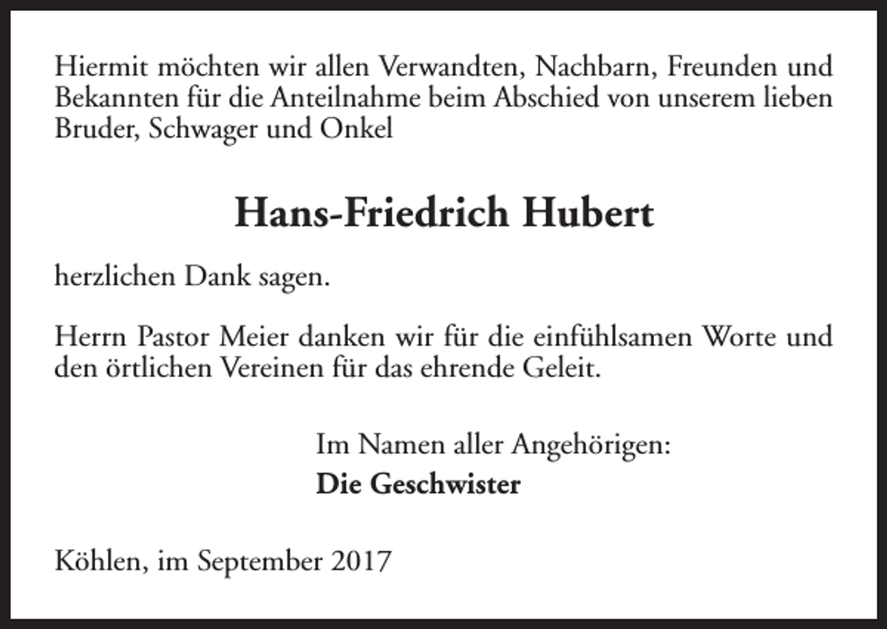 <p>Hiermit möchten wir allen Verwandten, Nachbarn, Freunden und<br />Bekannten für die Anteilnahme beim Abschied von unserem lieben<br />Bruder, Schwager und Onkel</p><p>Hans-Friedrich Hubert<br />herzlichen Dank sagen.<br />Herrn Pastor Meier danken wir für die einfühlsamen Worte und<br />den örtlichen Vereinen für das ehrende Geleit.<br />Im Namen aller Angehörigen:<br />Die Geschwister<br />Köhlen, im September 2017</p>