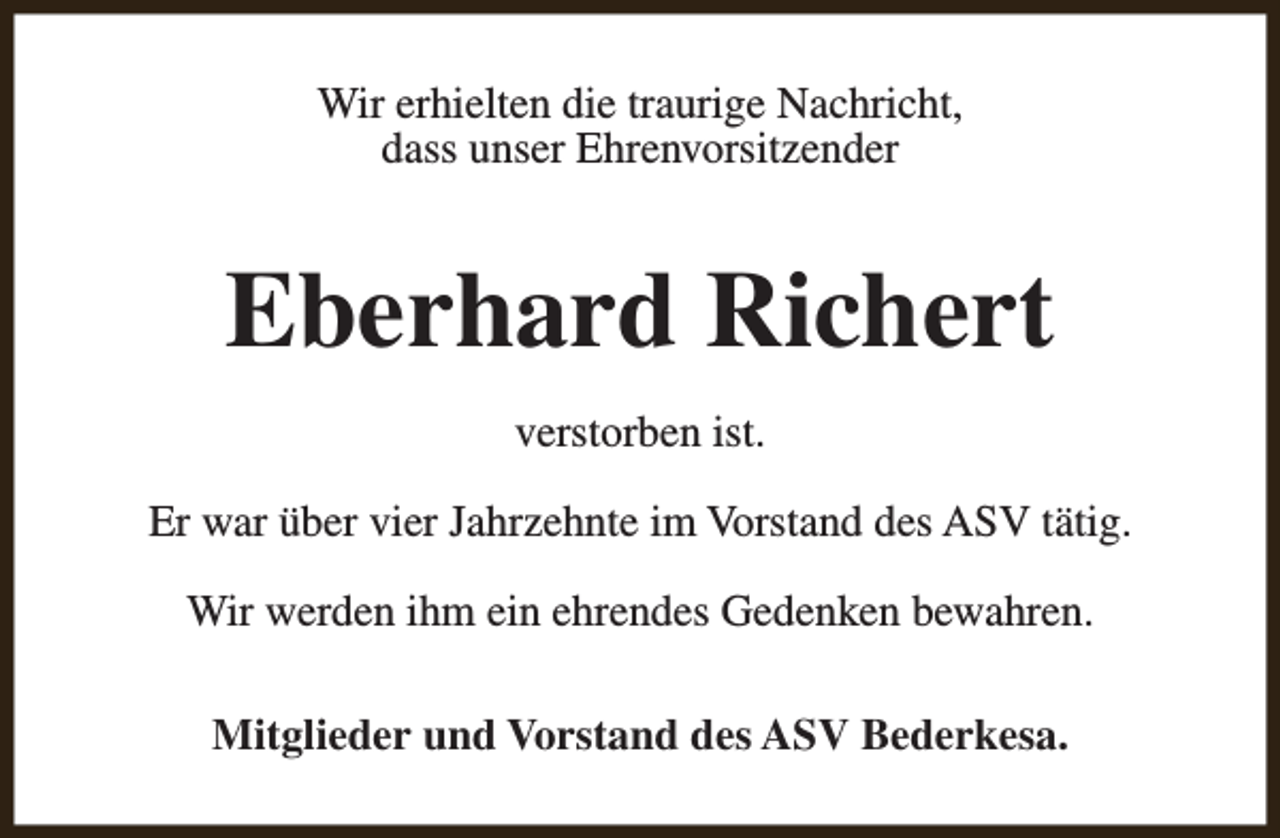 <p>Wir erhielten die traurige Nachricht,<br />dass unser Ehrenvorsitzender</p><p>Eberhard Richert<br />verstorben ist.<br />Er war über vier Jahrzehnte im Vorstand des ASV tätig.<br />Wir werden ihm ein ehrendes Gedenken bewahren.<br />Mitglieder und Vorstand des ASV Bederkesa.</p>