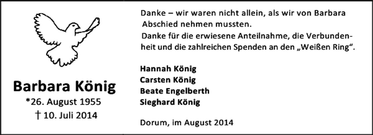 <p>Danke – wir waren nicht allein, als wir von Barbara<br />Abschied nehmen mussten.<br />Danke für die erwiesene Anteilnahme, die Verbundenheit und die zahlreichen Spenden an den „Weißen Ring“.</p><p>Barbara König<br />*26. August 1955<br />†10. Juli 2014</p><p>Hannah König<br />Carsten König<br />Beate Engelberth<br />Sieghard König<br />Dorum, im August 2014</p>