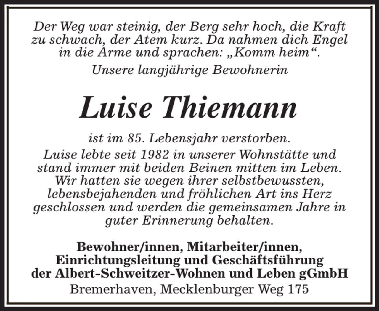 <p>Der Weg war steinig, der Berg sehr hoch, die Kraft<br />zu schwach, der Atem kurz. Da nahmen dich Engel<br />in die Arme und sprachen: „Komm heim“.<br />Unsere langjährige Bewohnerin</p><p>Luise Thiemann<br />ist im 85. Lebensjahr verstorben.<br />Luise lebte seit 1982 in unserer Wohnstätte und<br />stand immer mit beiden Beinen mitten im Leben.<br />Wir hatten sie wegen ihrer selbstbewussten,<br />lebensbejahenden und fröhlichen Art ins Herz<br />geschlossen und werden die gemeinsamen Jahre in<br />guter Erinnerung behalten.<br />Bewohner/innen, Mitarbeiter/innen,<br />Einrichtungsleitung und Geschäftsführung<br />der Albert-Schweitzer-Wohnen und Leben gGmbH<br />Bremerhaven, Mecklenburger Weg 175</p>
