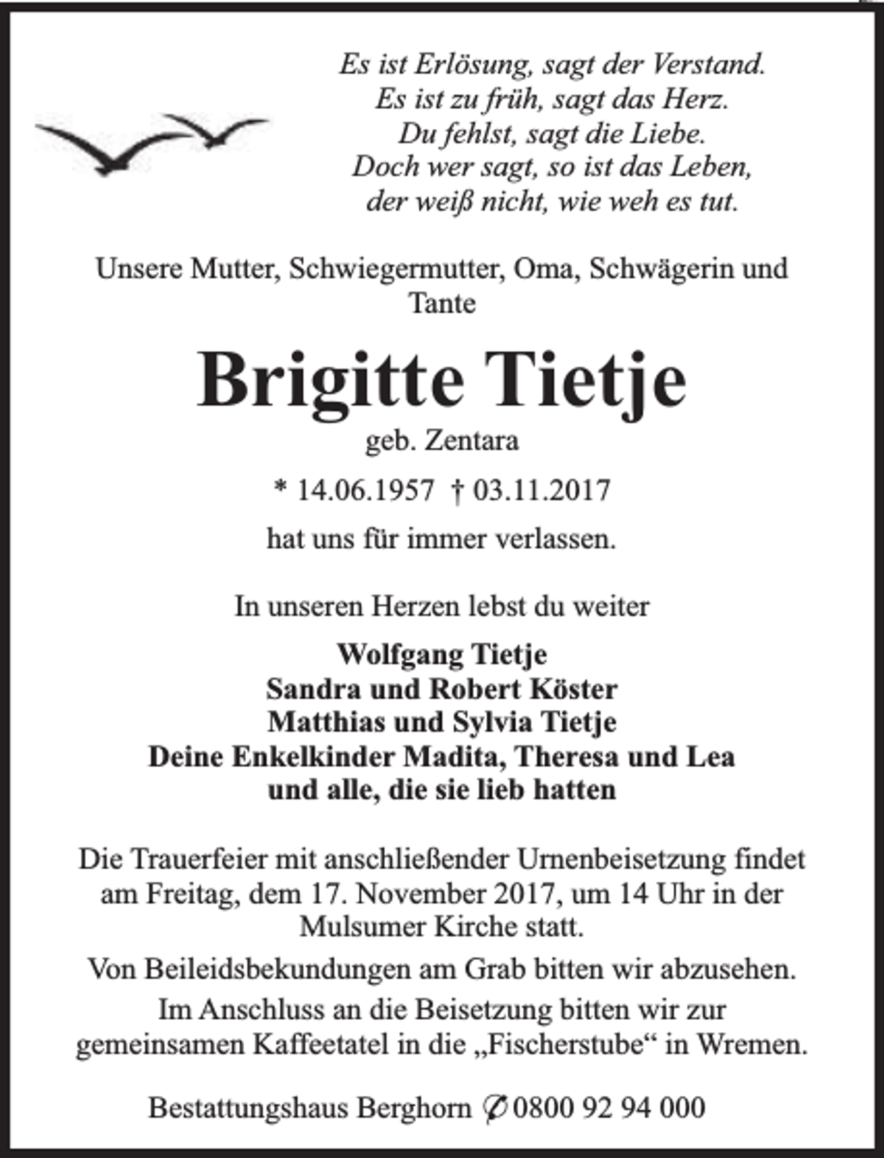 <p>Es ist Erlösung, sagt der Verstand.<br />Es ist zu früh, sagt das Herz.<br />Du fehlst, sagt die Liebe.<br />Doch wer sagt, so ist das Leben,<br />der weiß nicht, wie weh es tut.<br />Unsere Mutter, Schwiegermutter, Oma, Schwägerin und<br />Tante</p><p>Brigitte Tietje<br />geb. Zentara</p><p>* 14.06.1957 † 03.11.2017<br />hat uns für immer verlassen.<br />In unseren Herzen lebst du weiter<br />Wolfgang Tietje<br />Sandra und Robert Köster<br />Matthias und Sylvia Tietje<br />Deine Enkelkinder Madita, Theresa und Lea<br />und alle, die sie lieb hatten<br />Die Trauerfeier mit anschließender Urnenbeisetzung findet<br />am Freitag, dem 17. November 2017, um 14 Uhr in der<br />Mulsumer Kirche statt.<br />Von Beileidsbekundungen am Grab bitten wir abzusehen.<br />Im Anschluss an die Beisetzung bitten wir zur<br />gemeinsamen Kaffeetatel in die „Fischerstube“ in Wremen.<br />Bestattungshaus Berghorn * 0800 92 94 000</p>