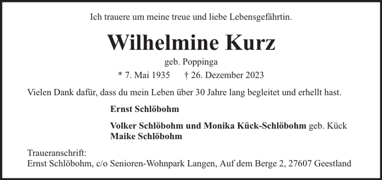 <p>Ich trauere um meine treue und liebe Lebensgefährtin.</p><p>Wilhelmine Kurz<br />geb. Poppinga<br />* 7. Mai 1935 † 26. Dezember 2023</p><p>Vielen Dank dafür, dass du mein Leben über 30 Jahre lang begleitet und erhellt hast.<br />Ernst Schlöbohm<br />Volker Schlöbohm und Monika Kück-Schlöbohm geb. Kück<br />Maike Schlöbohm<br />Traueranschrift:<br />Ernst Schlöbohm, c/o Senioren-Wohnpark Langen, Auf dem Berge 2, 27607 Geestland</p>
