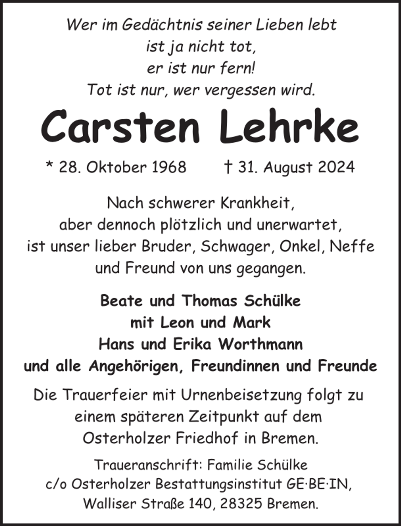 <p>Wer im Gedächtnis seiner Lieben lebt<br />ist ja nicht tot,<br />er ist nur fern!<br />Tot ist nur, wer vergessen wird.</p><p>Carsten Lehrke<br />* 28. Oktober 1968</p><p>† 31. August 2024</p><p>Nach schwerer Krankheit,<br />aber dennoch plötzlich und unerwartet,<br />ist unser lieber Bruder, Schwager, Onkel, Neffe<br />und Freund von uns gegangen.<br />Beate und Thomas Schülke<br />mit Leon und Mark<br />Hans und Erika Worthmann<br />und alle Angehörigen, Freundinnen und Freunde<br />Die Trauerfeier mit Urnenbeisetzung folgt zu<br />einem späteren Zeitpunkt auf dem<br />Osterholzer Friedhof in Bremen.<br />Traueranschrift: Familie Schülke<br />c/o Osterholzer Bestattungsinstitut GE·BE·IN,<br />Walliser Straße 140, 28325 Bremen.</p>