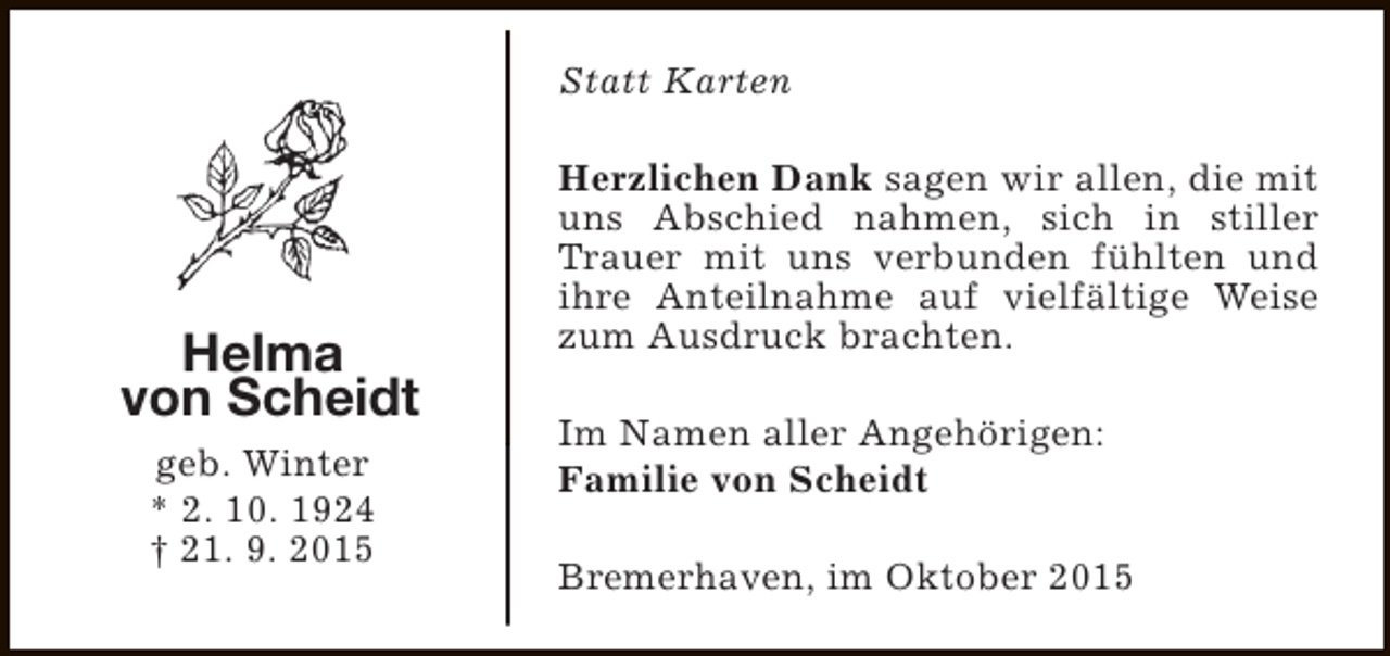 <p>Statt Karten</p><p>Helma<br />von Scheidt<br />geb. Winter<br />* 2. 10. 1924<br />† 21. 9. 2015</p><p>Herzlichen Dank sagen wir allen, die mit<br />uns Abschied nahmen, sich in stiller<br />Trauer mit uns verbunden fühlten und<br />ihre Anteilnahme auf vielfältige Weise<br />zum Ausdruck brachten.<br />Im Namen aller Angehörigen:<br />Familie von Scheidt<br />Bremerhaven, im Oktober 2015</p>