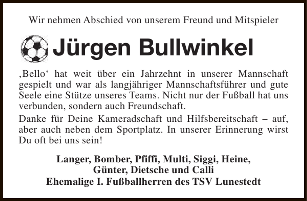 <p>Wir nehmen Abschied von unserem Freund und Mitspieler</p><p>Jürgen Bullwinkel<br />‚Bello‘ hat weit über ein Jahrzehnt in unserer Mannschaft<br />gespielt und war als langjähriger Mannschaftsführer und gute<br />Seele eine Stütze unseres Teams. Nicht nur der Fußball hat uns<br />verbunden, sondern auch Freundschaft.<br />Danke für Deine Kameradschaft und Hilfsbereitschaft – auf,<br />aber auch neben dem Sportplatz. In unserer Erinnerung wirst<br />Du oft bei uns sein!<br />Langer, Bomber, Pfiffi, Multi, Siggi, Heine,<br />Günter, Dietsche und Calli<br />Ehemalige I. Fußballherren des TSV Lunestedt</p>