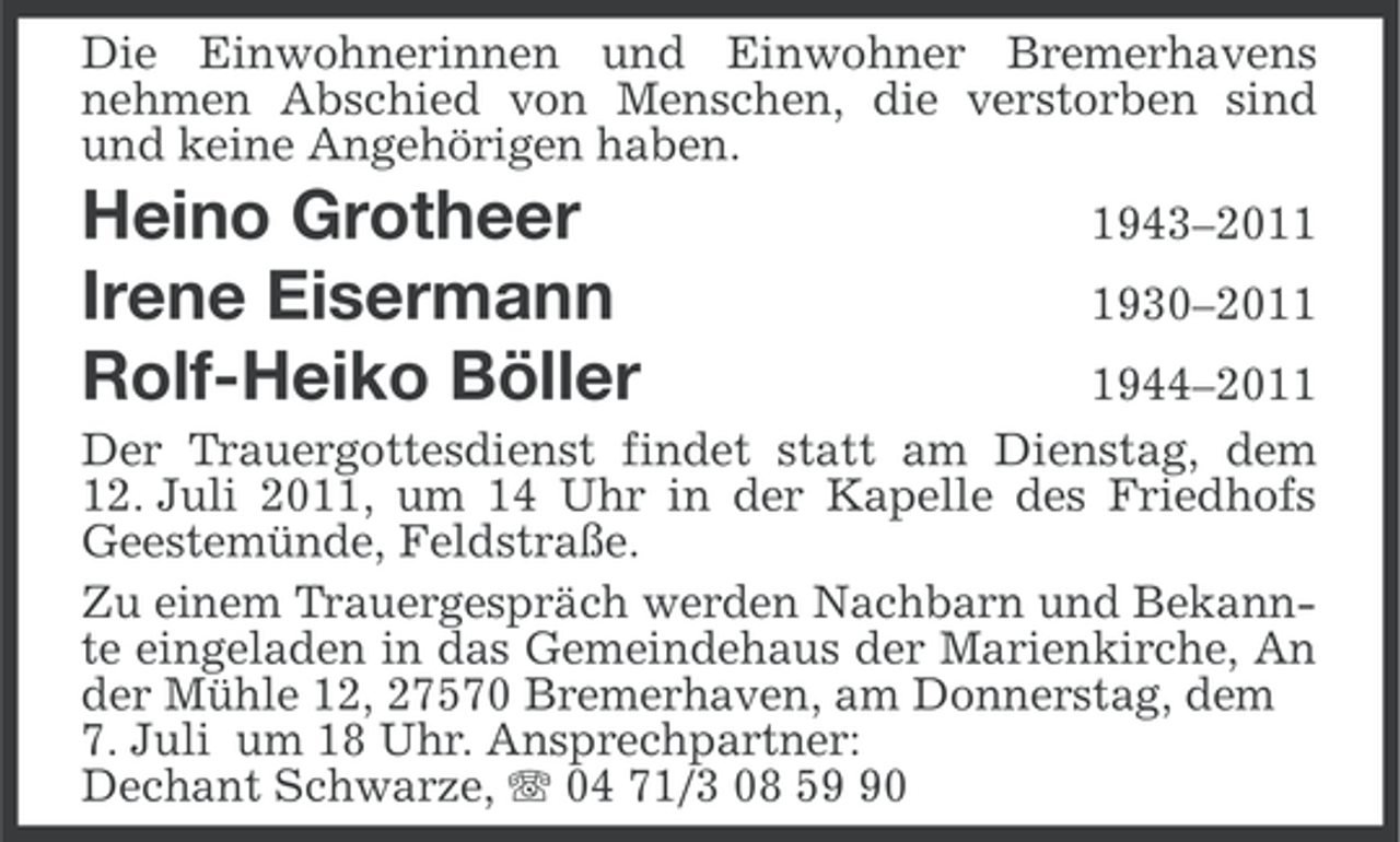 <p>Die Einwohnerinnen und Einwohner Bremerhavens<br />nehmen Abschied von Menschen, die verstorben sind<br />und keine Angehörigen haben.</p>
<p>Heino Grotheer<br />Irene Eisermann<br />Rolf-Heiko Böller</p>
<p>1943–201930–201944–2011<br />Der Trauergottesdienst findet statt am Dienstag, dem<br />12. Juli 2011, um 14 Uhr in der Kapelle des Friedhofs<br />Geestemünde, Feldstraße.<br />Zu einem Trauergespräch werden Nachbarn und Bekannte eingeladen in das Gemeindehaus der Marienkirche, An<br />der Mühle 12, 27570 Bremerhaven, am Donnerstag, dem<br />7. Juli um 18 Uhr. Ansprechpartner:<br />Dechant Schwarze, 04 71/3 08 50</p>