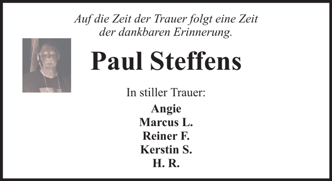 <p>Auf die Zeit der Trauer folgt eine Zeit<br />der dankbaren Erinnerung.</p><p>Paul Steffens<br />In stiller Trauer:<br />Angie<br />Marcus L.<br />Reiner F.<br />Kerstin S.<br />H. R.</p>