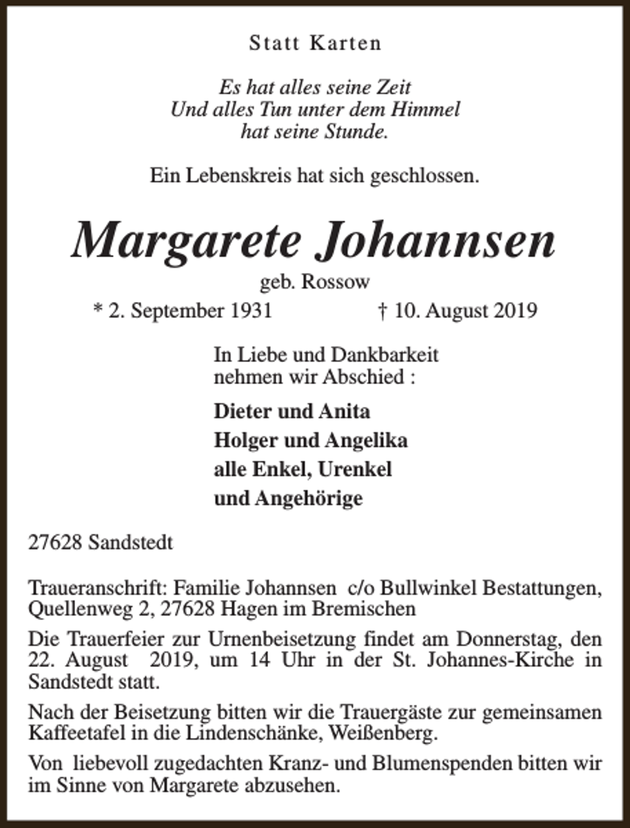 <p>Statt Karten<br />Es hat alles seine Zeit<br />Und alles Tun unter dem Himmel<br />hat seine Stunde.<br />Ein Lebenskreis hat sich geschlossen.</p><p>Margarete Johannsen<br />geb. Rossow<br />* 2. September 1931<br />† 10. August 2019<br />In Liebe und Dankbarkeit<br />nehmen wir Abschied :<br />Dieter und Anita<br />Holger und Angelika<br />alle Enkel, Urenkel<br />und Angehörige<br />27628 Sandstedt<br />Traueranschrift: Familie Johannsen c/o Bullwinkel Bestattungen,<br />Quellenweg 2, 27628 Hagen im Bremischen<br />Die Trauerfeier zur Urnenbeisetzung findet am Donnerstag, den<br />22. August 2019, um 14 Uhr in der St. Johannes-Kirche in<br />Sandstedt statt.<br />Nach der Beisetzung bitten wir die Trauergäste zur gemeinsamen<br />Kaffeetafel in die Lindenschänke, Weißenberg.<br />Von liebevoll zugedachten Kranz- und Blumenspenden bitten wir<br />im Sinne von Margarete abzusehen.</p>