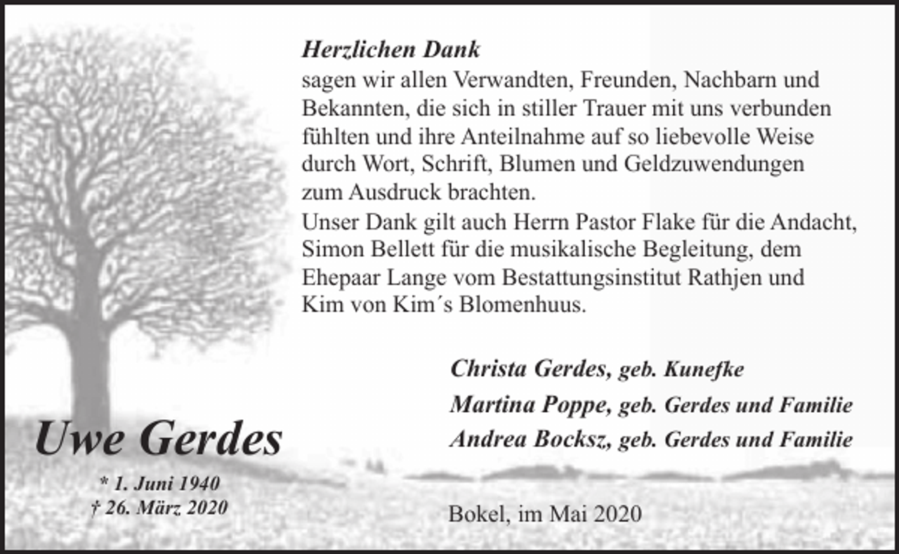 <p>Herzlichen Dank<br />sagen wir allen Verwandten, Freunden, Nachbarn und<br />Bekannten, die sich in stiller Trauer mit uns verbunden<br />fühlten und ihre Anteilnahme auf so liebevolle Weise<br />durch Wort, Schrift, Blumen und Geldzuwendungen<br />zum Ausdruck brachten.<br />Unser Dank gilt auch Herrn Pastor Flake für die Andacht,<br />Simon Bellett für die musikalische Begleitung, dem<br />Ehepaar Lange vom Bestattungsinstitut Rathjen und<br />Kim von Kim´s Blomenhuus.</p><p>Uwe Gerdes<br />* 1. Juni 1940<br />† 26. März 2020</p><p>Christa Gerdes, geb. Kunefke<br />Martina Poppe, geb. Gerdes und Familie<br />Andrea Bocksz, geb. Gerdes und Familie<br />Bokel, im Mai 2020</p>