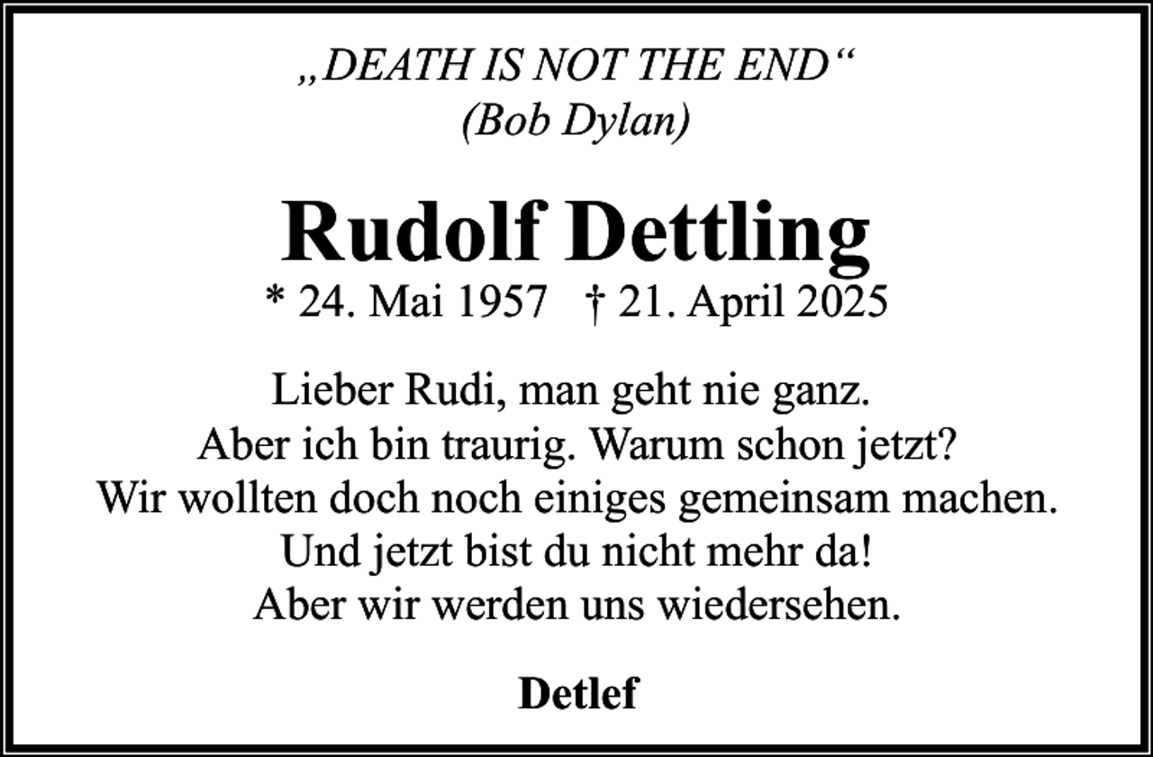 <p>„DEATH IS NOT THE END“<br />(Bob Dylan)</p><p>Rudolf Dettling</p><p>* 24. Mai 1957 † 21. April 2025<br />Lieber Rudi, man geht nie ganz.<br />Aber ich bin traurig. Warum schon jetzt?<br />Wir wollten doch noch einiges gemeinsam machen.<br />Und jetzt bist du nicht mehr da!<br />Aber wir werden uns wiedersehen.<br />Detlef</p>