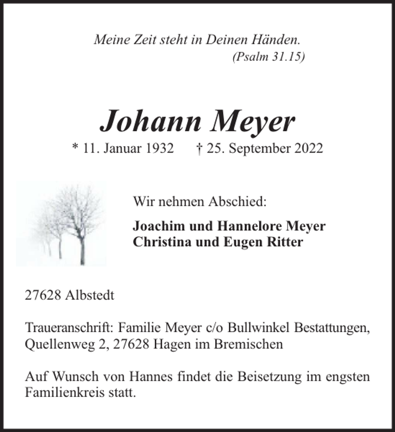 <p>Meine Zeit steht in Deinen Händen.</p><p>(Psalm 31.15)</p><p>Johann Meyer</p><p>* 11. Januar 1932</p><p>† 25. September 2022</p><p>Wir nehmen Abschied:<br />Joachim und Hannelore Meyer<br />Christina und Eugen Ritter<br />27628 Albstedt<br />Traueranschrift: Familie Meyer c/o Bullwinkel Bestattungen,<br />Quellenweg 2, 27628 Hagen im Bremischen<br />Auf Wunsch von Hannes findet die Beisetzung im engsten<br />Familienkreis statt.</p>