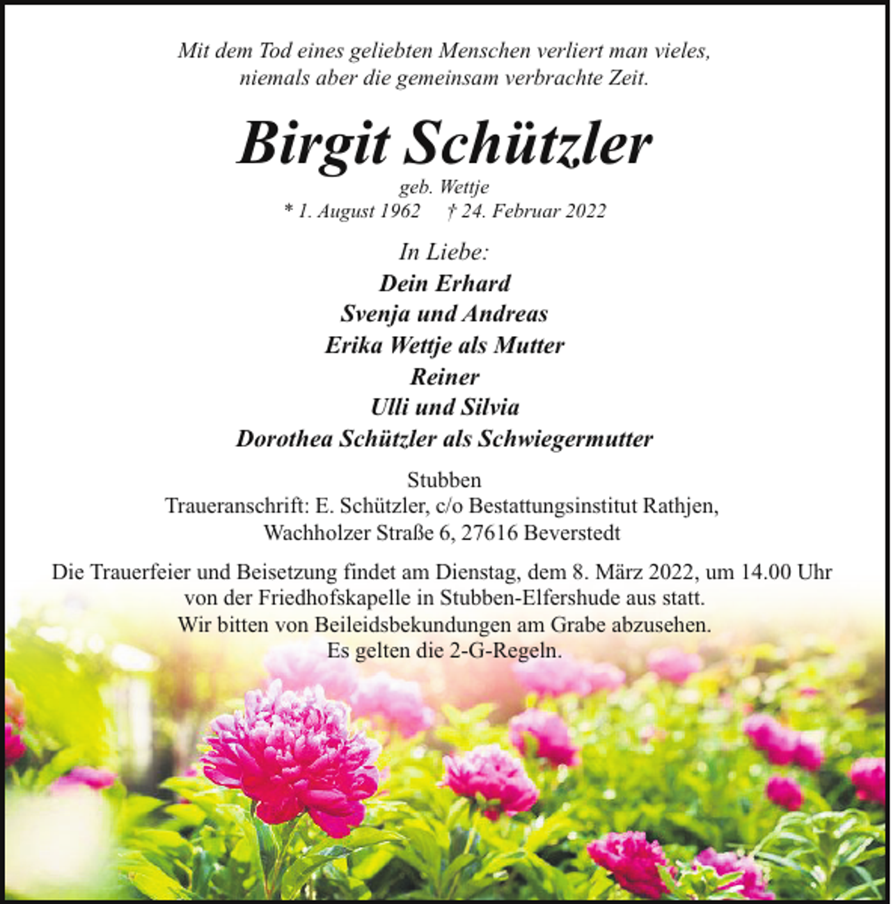 <p>Mit dem Tod eines geliebten Menschen verliert man vieles,<br />niemals aber die gemeinsam verbrachte Zeit.</p><p>Birgit Schützler<br />geb. Wettje<br />* 1. August 1962 † 24. Februar 2022</p><p>In Liebe:<br />Dein Erhard<br />Svenja und Andreas<br />Erika Wettje als Mutter<br />Reiner<br />Ulli und Silvia<br />Dorothea Schützler als Schwiegermutter<br />Stubben<br />Traueranschrift: E. Schützler, c/o Bestattungsinstitut Rathjen,<br />Wachholzer Straße 6, 27616 Beverstedt<br />Die Trauerfeier und Beisetzung findet am Dienstag, dem 8. März 2022, um 14.00 Uhr<br />von der Friedhofskapelle in Stubben-Elfershude aus statt.<br />Wir bitten von Beileidsbekundungen am Grabe abzusehen.<br />Es gelten die 2-G-Regeln.</p>