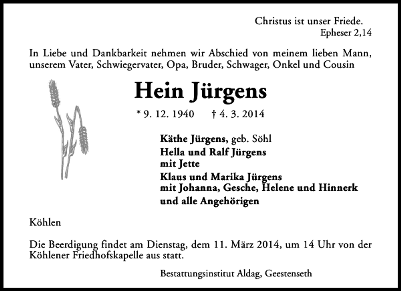<p>Christus ist unser Friede.</p>
<p>Epheser 2,14</p>
<p>In Liebe und Dankbarkeit nehmen wir Abschied von meinem lieben Mann,<br />unserem Vater, Schwiegervater, Opa, Bruder, Schwager, Onkel und Cousin</p>
<p>Hein Jürgens<br />* 9. 12. 1940</p>
<p>† 4. 3. 2014</p>
<p>Käthe Jürgens, geb. Söhl<br />Hella und Ralf Jürgens<br />mit Jette<br />Klaus und Marika Jürgens<br />mit Johanna, Gesche, Helene und Hinnerk<br />und alle Angehörigen<br />Köhlen<br />Die Beerdigung findet am Dienstag, dem 11. März 2014, um 14 Uhr von der<br />Köhlener Friedhofskapelle aus statt.<br />Bestattungsinstitut Aldag, Geestenseth</p>