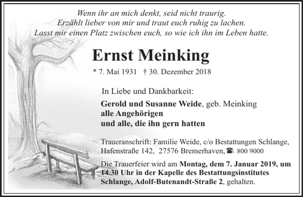 <p>Wenn ihr an mich denkt, seid nicht traurig.<br />Erzählt lieber von mir und traut euch ruhig zu lachen.<br />Lasst mir einen Platz zwischen euch, so wie ich ihn im Leben hatte.</p><p>Ernst Meinking<br />* 7. Mai 1931 † 30. Dezember 2018</p><p>In Liebe und Dankbarkeit:</p><p>Gerold und Susanne Weide, geb. Meinking<br />alle Angehörigen<br />und alle, die ihn gern hatten<br />Traueranschrift: Familie Weide, c/o Bestattungen Schlange,<br />Hafenstraße 142, 27576 Bremerhaven,<br />800 9000<br />Die Trauerfeier wird am Montag, dem 7. Januar 2019, um<br />14.30 Uhr in der Kapelle des Bestattungsinstitutes<br />Schlange, Adolf-Butenandt-Straße 2, gehalten.</p>