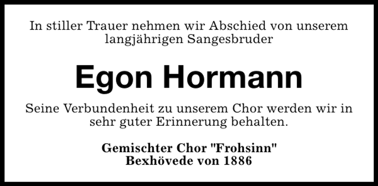 <p>In stiller Trauer nehmen wir Abschied von unserem<br />langjährigen Sangesbruder</p><p>Egon Hormann<br />Seine Verbundenheit zu unserem Chor werden wir in<br />sehr guter Erinnerung behalten.<br />Gemischter Chor "Frohsinn"<br />Bexhövede von 1886</p>