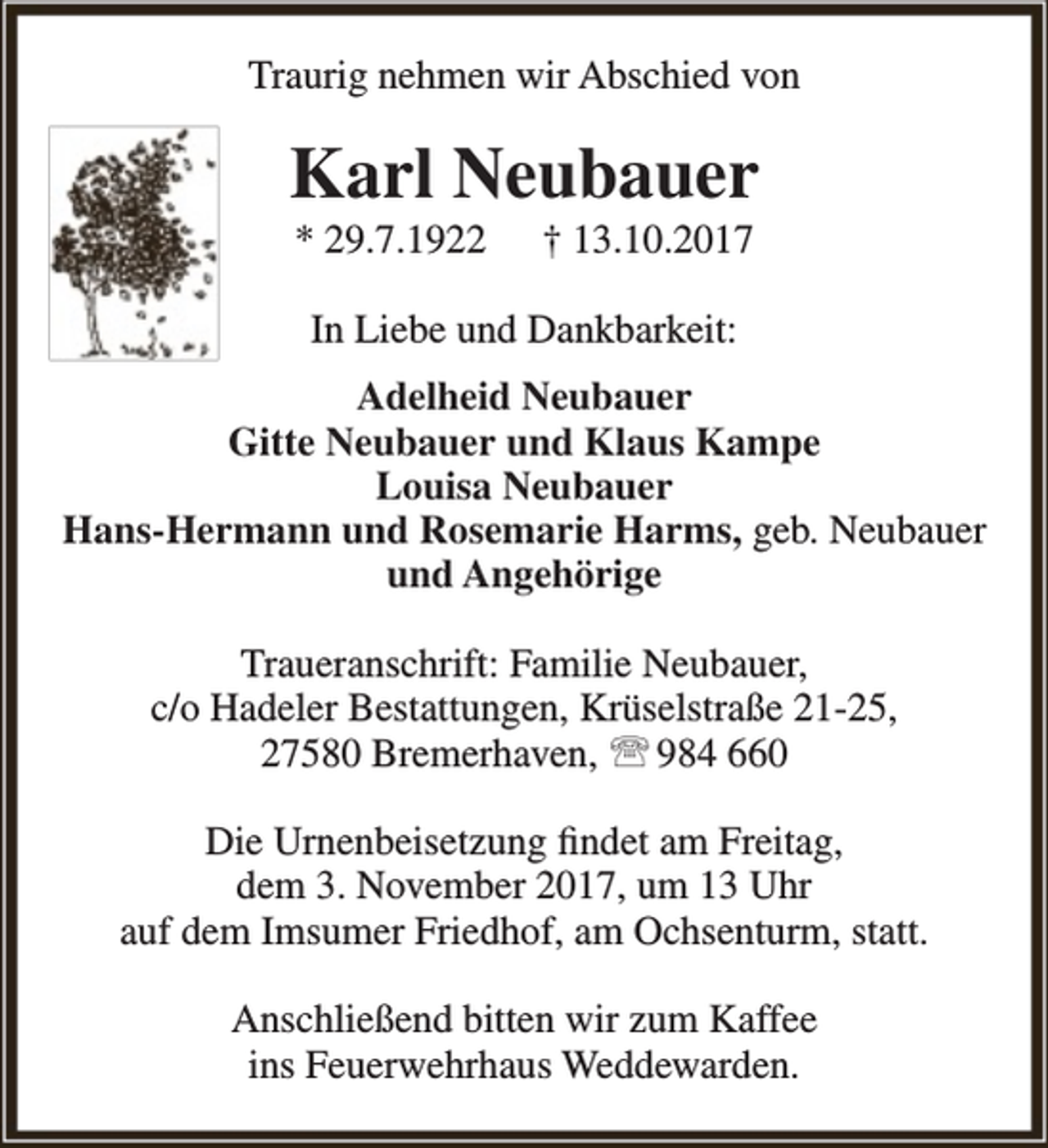 <p>Traurig nehmen wir Abschied von</p><p>Karl Neubauer<br />* 29.7.1922</p><p>† 13.10.2017</p><p>In Liebe und Dankbarkeit:<br />Adelheid Neubauer<br />Gitte Neubauer und Klaus Kampe<br />Louisa Neubauer<br />Hans-Hermann und Rosemarie Harms, geb. Neubauer<br />und Angehörige<br />Traueranschrift: Familie Neubauer,<br />c/o Hadeler Bestattungen, Krüselstraße 21-25,<br />27580 Bremerhaven,  984 660<br />Die Urnenbeisetzung findet am Freitag,<br />dem 3. November 2017, um 13 Uhr<br />auf dem Imsumer Friedhof, am Ochsenturm, statt.<br />Anschließend bitten wir zum Kaffee<br />ins Feuerwehrhaus Weddewarden.</p>