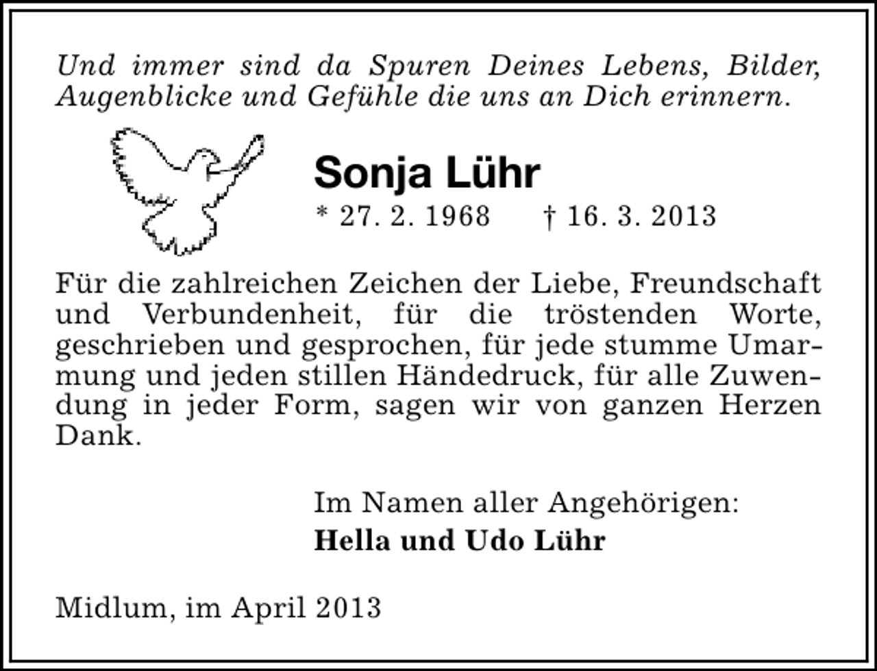 <p>Und immer sind da Spuren Deines Lebens, Bilder,<br />Augenblicke und Gefühle die uns an Dich erinnern.</p><p>Sonja Lühr</p><p>* 27. 2. 1968</p><p>† 16. 3. 2013</p><p>Für die zahlreichen Zeichen der Liebe, Freundschaft<br />und Verbundenheit, für die tröstenden Worte,<br />geschrieben und gesprochen, für jede stumme Umarmung und jeden stillen Händedruck, für alle Zuwendung in jeder Form, sagen wir von ganzen Herzen<br />Dank.<br />Im Namen aller Angehörigen:<br />Hella und Udo Lühr<br />Midlum, im April 2013</p>