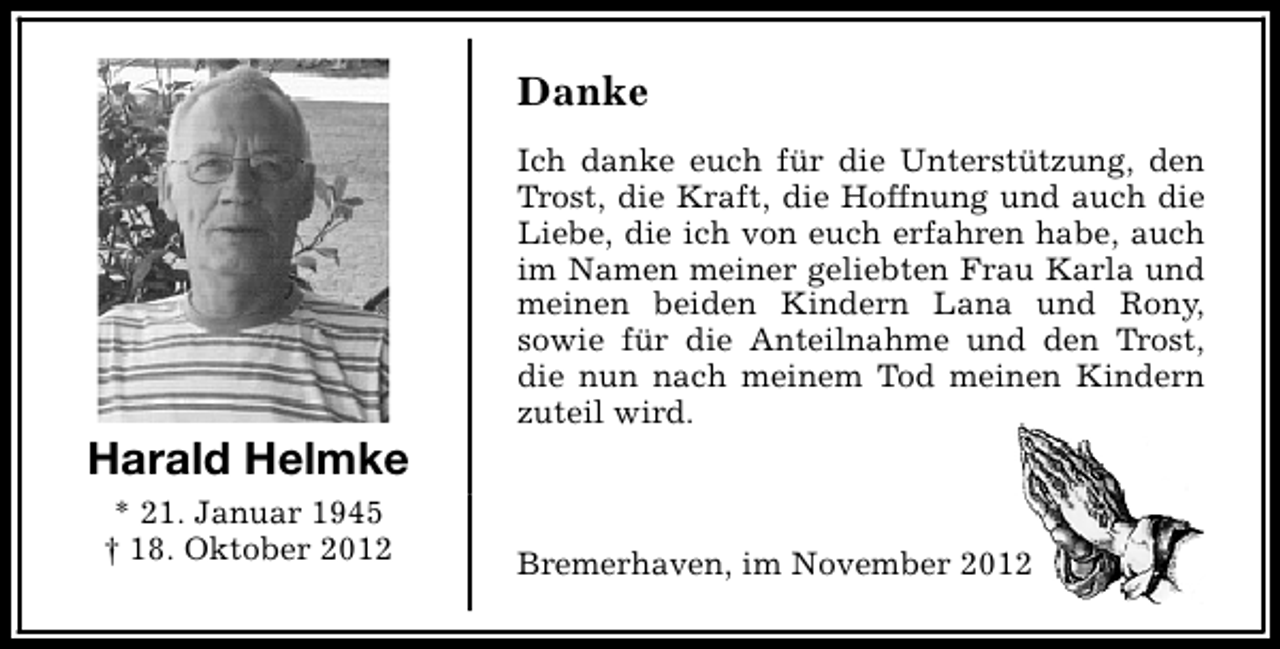 <p>Danke</p><p>Harald Helmke<br />* 21. Januar 1945<br />† 18. Oktober 2012</p><p>Ich danke euch für die Unterstützung, den<br />Trost, die Kraft, die Hoffnung und auch die<br />Liebe, die ich von euch erfahren habe, auch<br />im Namen meiner geliebten Frau Karla und<br />meinen beiden Kindern Lana und Rony,<br />sowie für die Anteilnahme und den Trost,<br />die nun nach meinem Tod meinen Kindern<br />zuteil wird.</p><p>Bremerhaven, im November 2012</p>