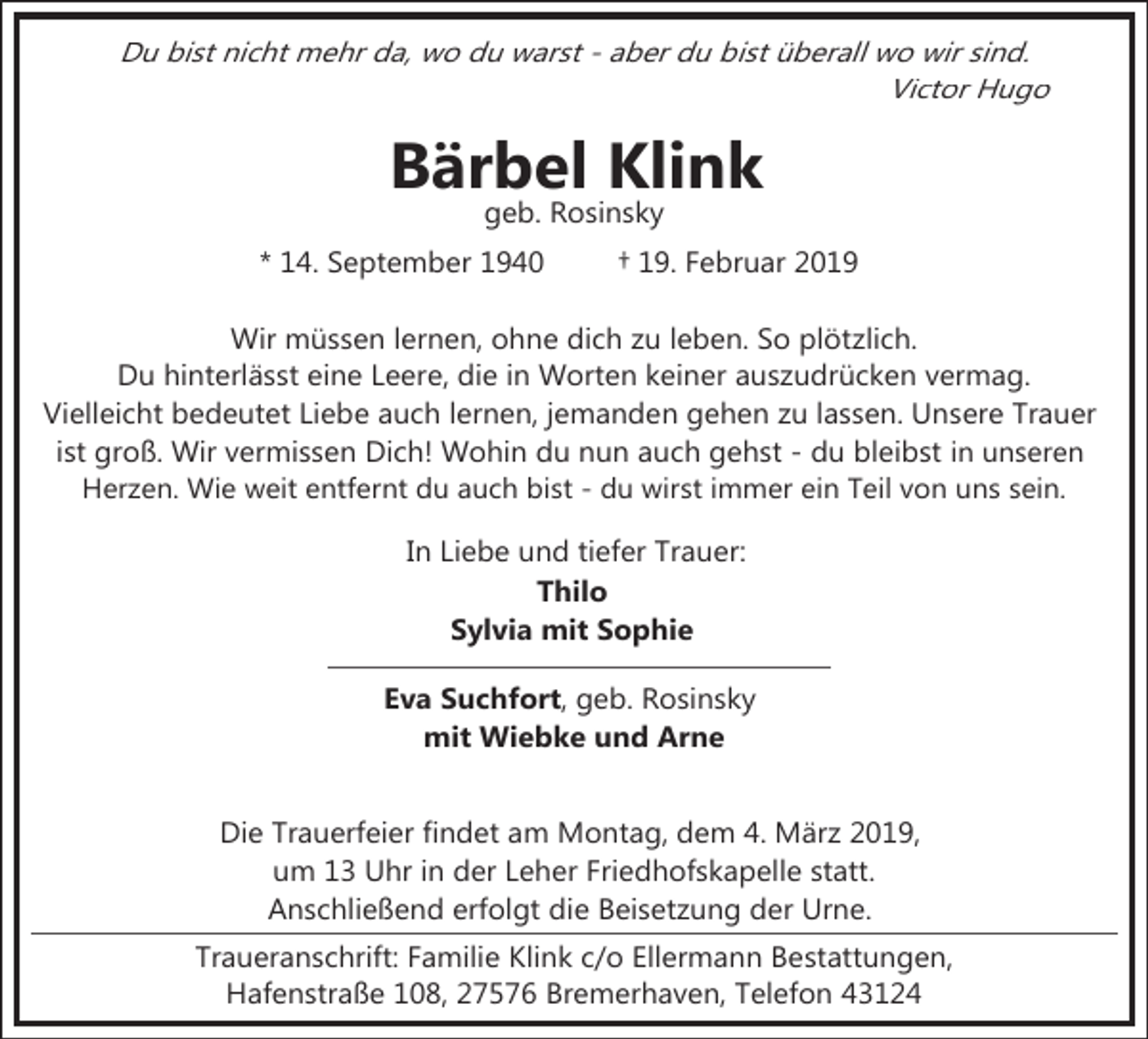 <p>Du bist nicht mehr da, wo du warst - aber du bist überall wo wir sind.<br />Victor Hugo</p><p>Bärbel Klink<br />geb. Rosinsky</p><p>* 14. September 1940</p><p>† 19. Februar 2019</p><p>Wir müssen lernen, ohne dich zu leben. So plötzlich.<br />Du hinterlässt eine Leere, die in Worten keiner auszudrücken vermag.<br />Vielleicht bedeutet Liebe auch lernen, jemanden gehen zu lassen. Unsere Trauer<br />ist groß. Wir vermissen Dich! Wohin du nun auch gehst - du bleibst in unseren<br />Herzen. Wie weit entfernt du auch bist - du wirst immer ein Teil von uns sein.<br />In Liebe und tiefer Trauer:<br />Thilo<br />Sylvia mit Sophie<br />Eva Suchfort, geb. Rosinsky<br />mit Wiebke und Arne<br />Die Trauerfeier findet am Montag, dem 4. März 2019,<br />um 13 Uhr in der Leher Friedhofskapelle statt.<br />Anschließend erfolgt die Beisetzung der Urne.<br />Traueranschrift: Familie Klink c/o Ellermann Bestattungen,<br />Hafenstraße 108, 27576 Bremerhaven, Telefon 43124</p>