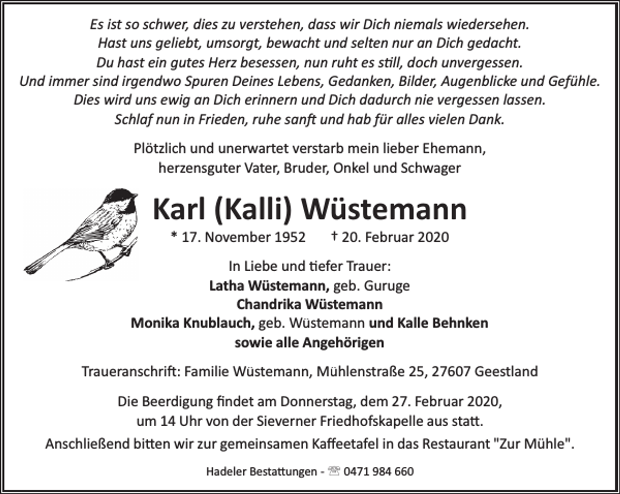 <p>Es ist so schwer, dies zu verstehen, dass wir Dich niemals wiedersehen.<br />Hast uns geliebt, umsorgt, bewacht und selten nur an Dich gedacht.<br />Du hast ein gutes Herz besessen, nun ruht es still, doch unvergessen.<br />Und immer sind irgendwo Spuren Deines Lebens, Gedanken, Bilder, Augenblicke und Gefühle.<br />Dies wird uns ewig an Dich erinnern und Dich dadurch nie vergessen lassen.<br />Schlaf nun in Frieden, ruhe sanft und hab für alles vielen Dank.<br />Plötzlich und unerwartet verstarb mein lieber Ehemann,<br />herzensguter Vater, Bruder, Onkel und Schwager</p><p>Karl (Kalli) Wüstemann<br />* 17. November 1952</p><p>† 20. Februar 2020</p><p>In Liebe und tiefer Trauer:<br />Latha Wüstemann, geb. Guruge<br />Chandrika Wüstemann<br />Monika Knublauch, geb. Wüstemann und Kalle Behnken<br />sowie alle Angehörigen<br />Traueranschrift: Familie Wüstemann, Mühlenstraße 25, 27607 Geestland<br />Die Beerdigung ﬁndet am Donnerstag, dem 27. Februar 2020,<br />um 14 Uhr von der Sieverner Friedhofskapelle aus statt.<br />Anschließend bitten wir zur gemeinsamen Kaﬀeetafel in das Restaurant "Zur Mühle".<br />Hadeler Bestattungen ­ ' 0471 984 660</p>