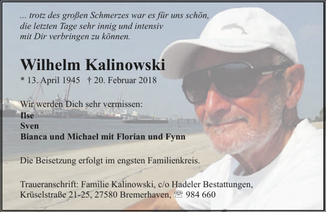 <p>... trotz des großen Schmerzes war es für uns schön,<br />die letzten Tage sehr innig und intensiv<br />mit Dir verbringen zu können.</p><p>Wilhelm Kalinowski<br />* 13. April 1945 † 20. Februar 2018</p><p>Wir werden Dich sehr vermissen:<br />Ilse<br />Sven<br />Bianca und Michael mit Florian und Fynn<br />Die Beisetzung erfolgt im engsten Familienkreis.<br />Traueranschrift: Familie Kalinowski, c/o Hadeler Bestattungen,<br />Krüselstraße 21-25, 27580 Bremerhaven, ' 984 660</p>
