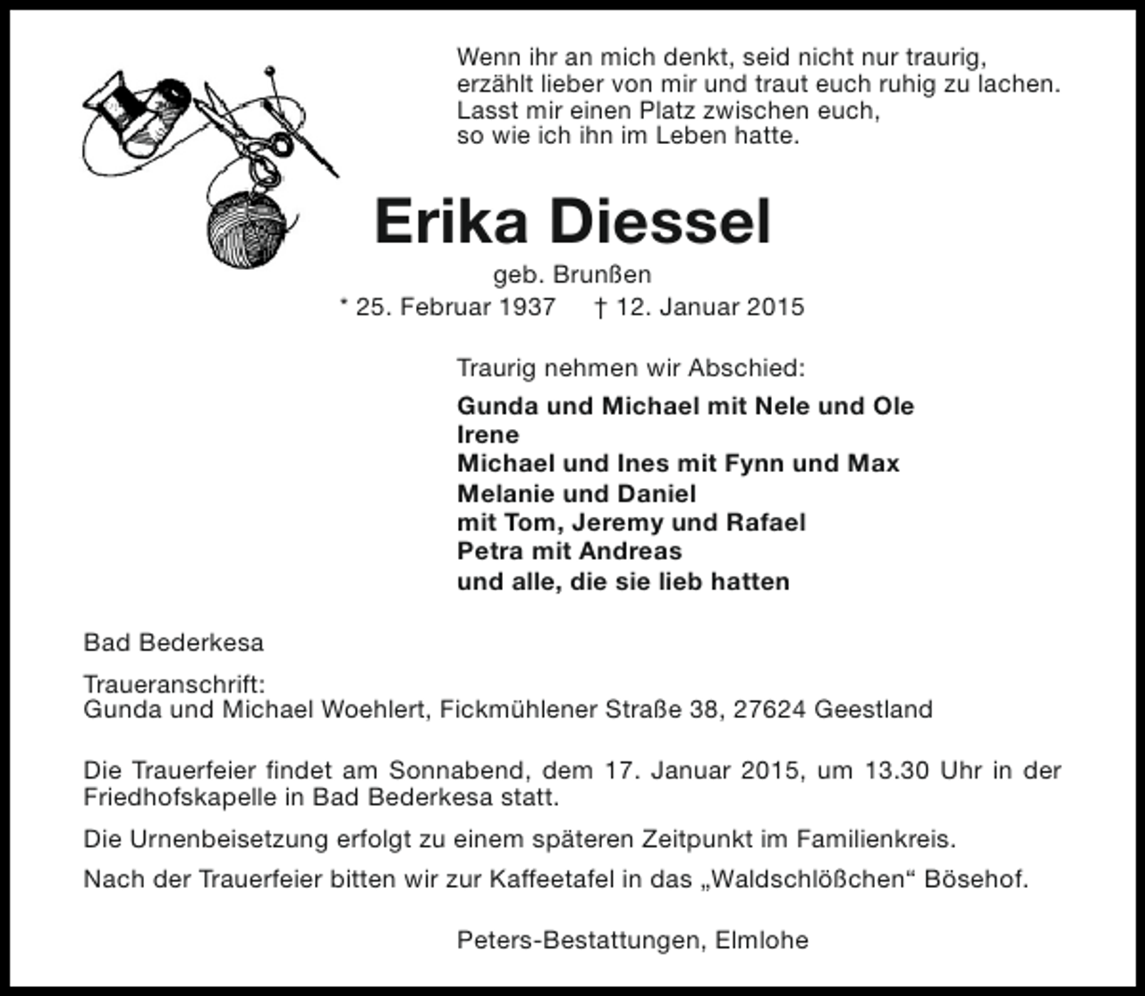 <p>Wenn ihr an mich denkt, seid nicht nur traurig,<br />erzählt lieber von mir und traut euch ruhig zu lachen.<br />Lasst mir einen Platz zwischen euch,<br />so wie ich ihn im Leben hatte.</p><p>Erika Diessel</p><p>geb. Brunßen<br />* 25. Februar 1937 † 12. Januar 2015<br />Traurig nehmen wir Abschied:<br />Gunda und Michael mit Nele und Ole<br />Irene<br />Michael und Ines mit Fynn und Max<br />Melanie und Daniel<br />mit Tom, Jeremy und Rafael<br />Petra mit Andreas<br />und alle, die sie lieb hatten<br />Bad Bederkesa<br />Traueranschrift:<br />Gunda und Michael Woehlert, Fickmühlener Straße 38, 27624 Geestland<br />Die Trauerfeier findet am Sonnabend, dem 17. Januar 2015, um 13.30 Uhr in der<br />Friedhofskapelle in Bad Bederkesa statt.<br />Die Urnenbeisetzung erfolgt zu einem späteren Zeitpunkt im Familienkreis.<br />Nach der Trauerfeier bitten wir zur Kaffeetafel in das „Waldschlößchen“ Bösehof.<br />Peters-Bestattungen, Elmlohe</p>