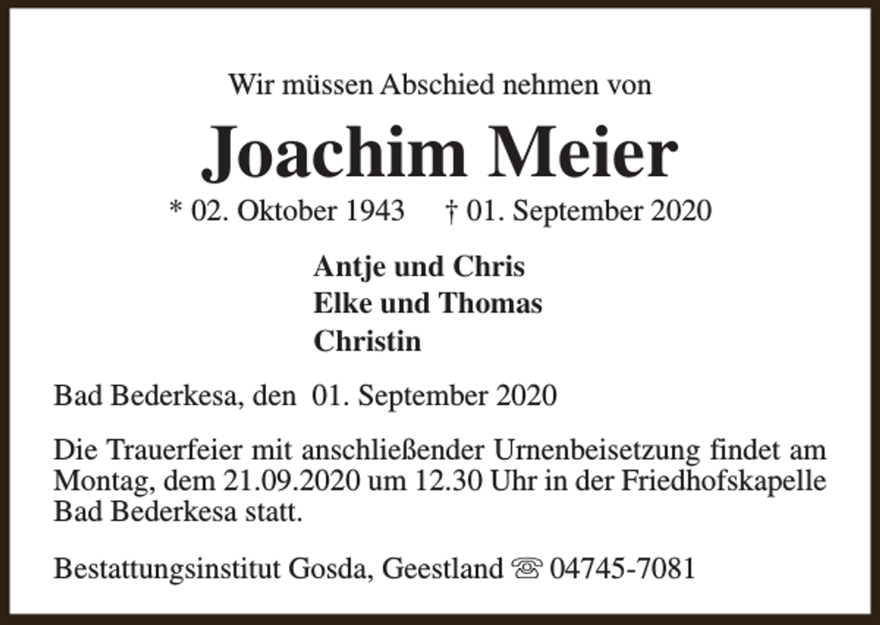 <p>Wir müssen Abschied nehmen von</p><p>Joachim Meier</p><p>* 02. Oktober 1943</p><p>† 01. September 2020</p><p>Antje und Chris<br />Elke und Thomas<br />Christin<br />Bad Bederkesa, den 01. September 2020<br />Die Trauerfeier mit anschließender Urnenbeisetzung findet am<br />Montag, dem 21.09.2020 um 12.30 Uhr in der Friedhofskapelle<br />Bad Bederkesa statt.<br />Bestattungsinstitut Gosda, Geestland s 04745-7081</p>