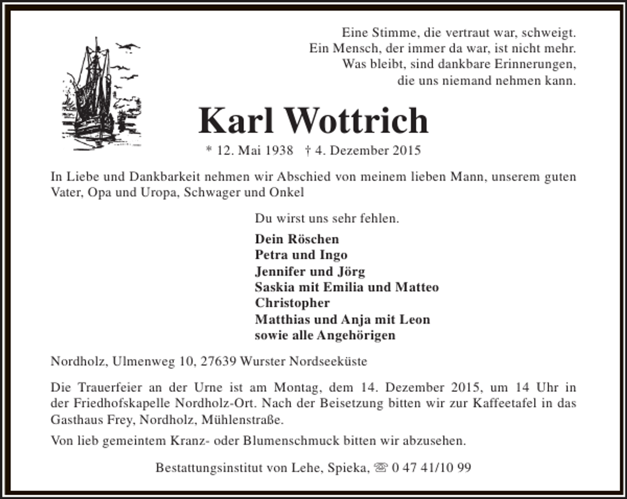<p>Eine Stimme, die vertraut war, schweigt.<br />Ein Mensch, der immer da war, ist nicht mehr.<br />Was bleibt, sind dankbare Erinnerungen,<br />die uns niemand nehmen kann.</p><p>Karl Wottrich<br />* 12. Mai 1938 † 4. Dezember 2015</p><p>In Liebe und Dankbarkeit nehmen wir Abschied von meinem lieben Mann, unserem guten<br />Vater, Opa und Uropa, Schwager und Onkel<br />Du wirst uns sehr fehlen.<br />Dein Röschen<br />Petra und Ingo<br />Jennifer und Jörg<br />Saskia mit Emilia und Matteo<br />Christopher<br />Matthias und Anja mit Leon<br />sowie alle Angehörigen<br />Nordholz, Ulmenweg 10, 27639 Wurster Nordseeküste<br />Die Trauerfeier an der Urne ist am Montag, dem 14. Dezember 2015, um 14 Uhr in<br />der Friedhofskapelle Nordholz-Ort. Nach der Beisetzung bitten wir zur Kaffeetafel in das<br />Gasthaus Frey, Nordholz, Mühlenstraße.<br />Von lieb gemeintem Kranz- oder Blumenschmuck bitten wir abzusehen.<br />Bestattungsinstitut von Lehe, Spieka, s 0 47 41/10 99</p>